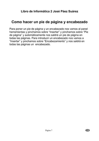 Libro de Informática 2 José Páez Suárez


 Como hacer un pie de página y encabezado
Para poner un pie de página y un encabezado nos vamos al panel
herramientas y pinchamos sobre “Insertar” y pinchamos sobre “Pie
de página” y automáticamente nos saldrá un pie de página en
todas las páginas. Para introducir un encabezado nos vamos a
“Insertar” y pinchamos sobre “Encabezamiento” y nos saldrá en
todas las páginas un encabezado.




                             Página 7
 
