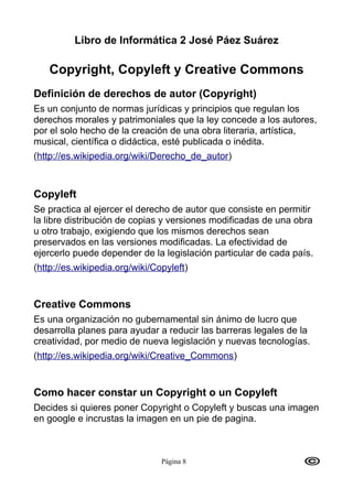 Libro de Informática 2 José Páez Suárez

   Copyright, Copyleft y Creative Commons
Definición de derechos de autor (Copyright)
Es un conjunto de normas jurídicas y principios que regulan los
derechos morales y patrimoniales que la ley concede a los autores,
por el solo hecho de la creación de una obra literaria, artística,
musical, científica o didáctica, esté publicada o inédita.
(http://es.wikipedia.org/wiki/Derecho_de_autor)



Copyleft
Se practica al ejercer el derecho de autor que consiste en permitir
la libre distribución de copias y versiones modificadas de una obra
u otro trabajo, exigiendo que los mismos derechos sean
preservados en las versiones modificadas. La efectividad de
ejercerlo puede depender de la legislación particular de cada país.
(http://es.wikipedia.org/wiki/Copyleft)


Creative Commons
Es una organización no gubernamental sin ánimo de lucro que
desarrolla planes para ayudar a reducir las barreras legales de la
creatividad, por medio de nueva legislación y nuevas tecnologías.
(http://es.wikipedia.org/wiki/Creative_Commons)


Como hacer constar un Copyright o un Copyleft
Decides si quieres poner Copyright o Copyleft y buscas una imagen
en google e incrustas la imagen en un pie de pagina.



                                Página 8
 
