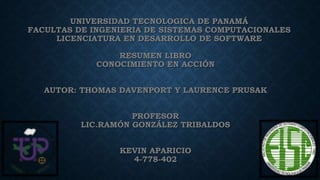 UNIVERSIDAD TECNOLOGICA DE PANAMÁ
FACULTAS DE INGENIERIA DE SISTEMAS COMPUTACIONALES
LICENCIATURA EN DESARROLLO DE SOFTWARE
RESUMEN LIBRO
CONOCIMIENTO EN ACCIÓN
AUTOR: THOMAS DAVENPORT Y LAURENCE PRUSAK
PROFESOR
LIC.RAMÓN GONZÁLEZ TRIBALDOS
KEVIN APARICIO
4-778-402
 