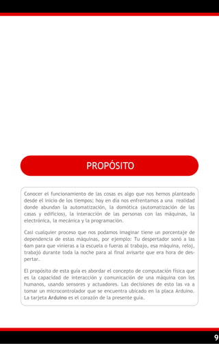 PROPÓSITO

Conocer el funcionamiento de las cosas es algo que nos hemos planteado
desde el inicio de los tiempos; hoy en día nos enfrentamos a una realidad
donde abundan la automatización, la domótica (automatización de las
casas y edificios), la interacción de las personas con las máquinas, la
electrónica, la mecánica y la programación.

Casi cualquier proceso que nos podamos imaginar tiene un porcentaje de
dependencia de estas máquinas, por ejemplo: Tu despertador sonó a las
6am para que vinieras a la escuela o fueras al trabajo, esa máquina, reloj,
trabajó durante toda la noche para al final avisarte que era hora de des-
pertar.

El propósito de esta guía es abordar el concepto de computación física que
es la capacidad de interacción y comunicación de una máquina con los
humanos, usando sensores y actuadores. Las decisiones de esto las va a
tomar un microcontrolador que se encuentra ubicado en la placa Arduino.
La tarjeta Arduino es el corazón de la presente guía.




                                                                              9
 