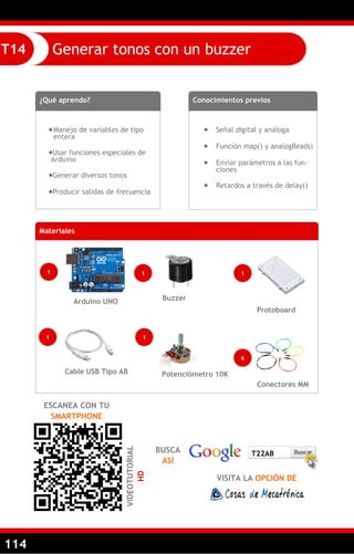 114
Generar tonos con un buzzerT14
¿Qué aprendo?
Manejo de variables de tipo
entera
Usar funciones especiales de
Arduino
Generar diversos tonos
Producir salidas de frecuencia
Conocimientos previos
 Señal digital y análoga
 Función map() y analogRead()
 Enviar parámetros a las fun-
ciones
 Retardos a través de delay()
ESCANEA CON TU
SMARTPHONE
VIDEOTUTORIAL
HD
BUSCA
ASÍ
VISITA LA OPCIÓN DE
T22AB
Materiales
1
Arduino UNO
1
Cable USB Tipo AB
Conectores MM
Protoboard
6
1
1
Potenciómetro 10K
1
Buzzer
 