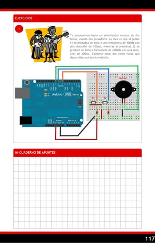 117
EJERCICIOS
1
Te proponemos hacer un sintetizador musical de dos
tonos, usando dos pulsadores. La idea es que al pulsar
S1 se produzca un tono a una frecuencia de 400Hz con
una duración de 100ms, mientras si presionas S2 se
produce un tono a frecuencia de 2600Hz con una dura-
ción de 200ms. Combina estos dos tonos hasta que
desarrolles una bonita melodía.
MI CUADERNO DE APUNTES
Buzzer
S1 S2
 