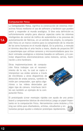 12
Computación física
La Computación física, significa la construcción de sistemas inter-
activos físicos mediante el uso de software y hardware que pueden
sentir y responder al mundo analógico. Si bien esta definición es
suficientemente amplia para abarcar aspectos como los sistemas
inteligentes de control de tráfico de automóviles o los procesos de
automatización de fábricas, en un sentido más amplio, la computa-
ción física es un marco creativo para la comprensión de la relación
de los seres humanos en el mundo digital. En la práctica, a menudo
el término describe el arte hecho a mano, diseño de proyectos DIY
o pasatiempos que utilizan sensores y microcontroladores para tra-
ducir entradas analógicas a sistemas basados en software, y/o con-
trolar dispositivos electromecánicos como motores, servos, ilumi-
nación u otro hardware.
Otras implementaciones de computa-
ción física trabajan con el reconoci-
miento de la voz, la cual se capta e
interpretan sus ondas sonoras a través
de micrófonos u otros dispositivos de
detección de ondas sonoras, también la
visión por computador, que aplica algo-
ritmos a los videos detectados por
algún tipo de cámara. Interfaces tácti-
les son también un ejemplo de la com-
putación física.
El prototipado (crear montajes rápidos con ayuda de una proto-
board y componentes básicos de electrónica) juega un papel impor-
tante en la computación física. Herramientas como Arduino y Frit-
zing son útiles para diseñadores, artistas, estudiantes y en-
tusiastas porque ayudan a elaborar prototipos rápidamente.
1A
 