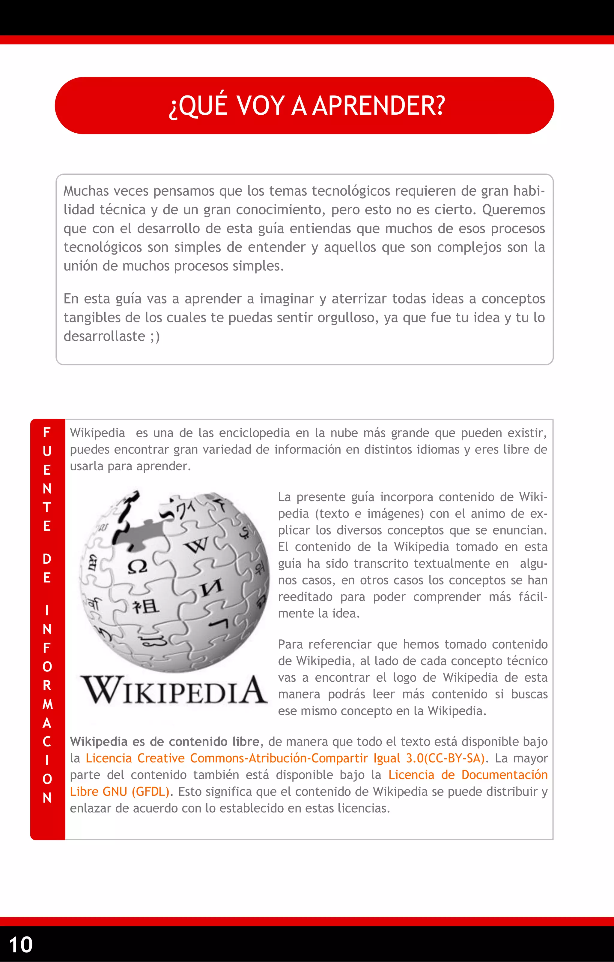 10 
¿QUÉ VOY A APRENDER? 
Muchas veces pensamos que los temas tecnológicos requieren de gran habi- lidad técnica y de un gran conocimiento, pero esto no es cierto. Queremos que con el desarrollo de esta guía entiendas que muchos de esos procesos tecnológicos son simples de entender y aquellos que son complejos son la unión de muchos procesos simples. 
En esta guía vas a aprender a imaginar y aterrizar todas ideas a conceptos tangibles de los cuales te puedas sentir orgulloso, ya que fue tu idea y tu lo desarrollaste ;) 
Wikipedia es una de las enciclopedia en la nube más grande que pueden existir, puedes encontrar gran variedad de información en distintos idiomas y eres libre de usarla para aprender. 
La presente guía incorpora contenido de Wiki- pedia (texto e imágenes) con el animo de ex- plicar los diversos conceptos que se enuncian. El contenido de la Wikipedia tomado en esta guía ha sido transcrito textualmente en algu- nos casos, en otros casos los conceptos se han reeditado para poder comprender más fácil- mente la idea. 
Para referenciar que hemos tomado contenido de Wikipedia, al lado de cada concepto técnico vas a encontrar el logo de Wikipedia de esta manera podrás leer más contenido si buscas ese mismo concepto en la Wikipedia. 
Wikipedia es de contenido libre, de manera que todo el texto está disponible bajo la Licencia Creative Commons-Atribución-Compartir Igual 3.0(CC-BY-SA). La mayor parte del contenido también está disponible bajo la Licencia de Documentación Libre GNU (GFDL). Esto significa que el contenido de Wikipedia se puede distribuir y enlazar de acuerdo con lo establecido en estas licencias. 
FUENTE 
DE 
INFORMACION  