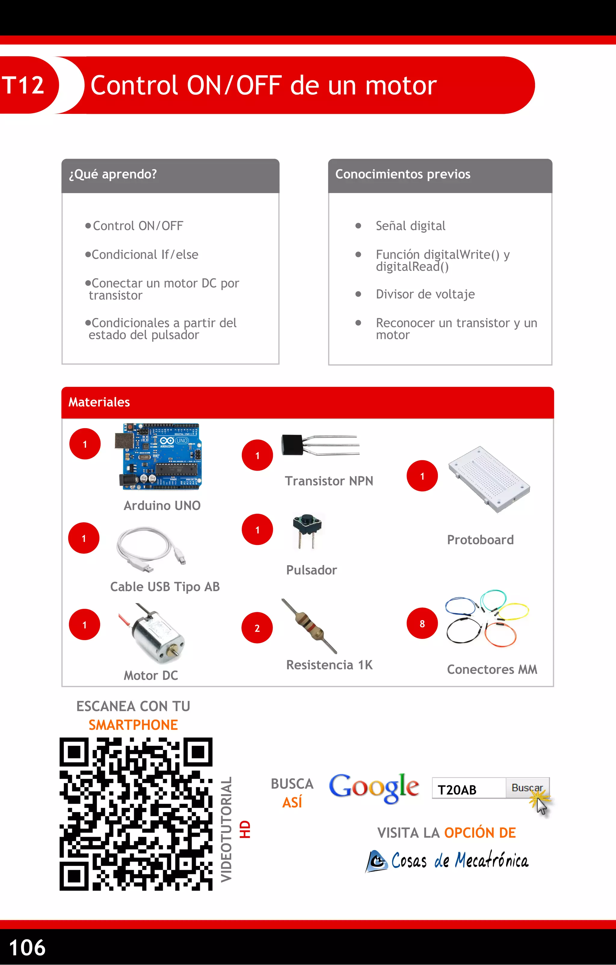 106 
Control ON/OFF de un motor 
T12 
¿Qué aprendo? 
 Control ON/OFF 
Condicional If/else 
Conectar un motor DC por transistor 
Condicionales a partir del estado del pulsador 
Conocimientos previos 
 Señal digital 
 Función digitalWrite() y digitalRead() 
 Divisor de voltaje 
 Reconocer un transistor y un motor 
Materiales 
1 
Arduino UNO 
1 
Transistor NPN 
1 
Cable USB Tipo AB 
ESCANEA CON TU SMARTPHONE 
VIDEOTUTORIAL HD 
1 
Pulsador 
Resistencia 1K 
Conectores MM 
Protoboard 
2 
8 
1 
BUSCA ASÍ 
VISITA LA OPCIÓN DE 
T20AB 
1 
Motor DC  