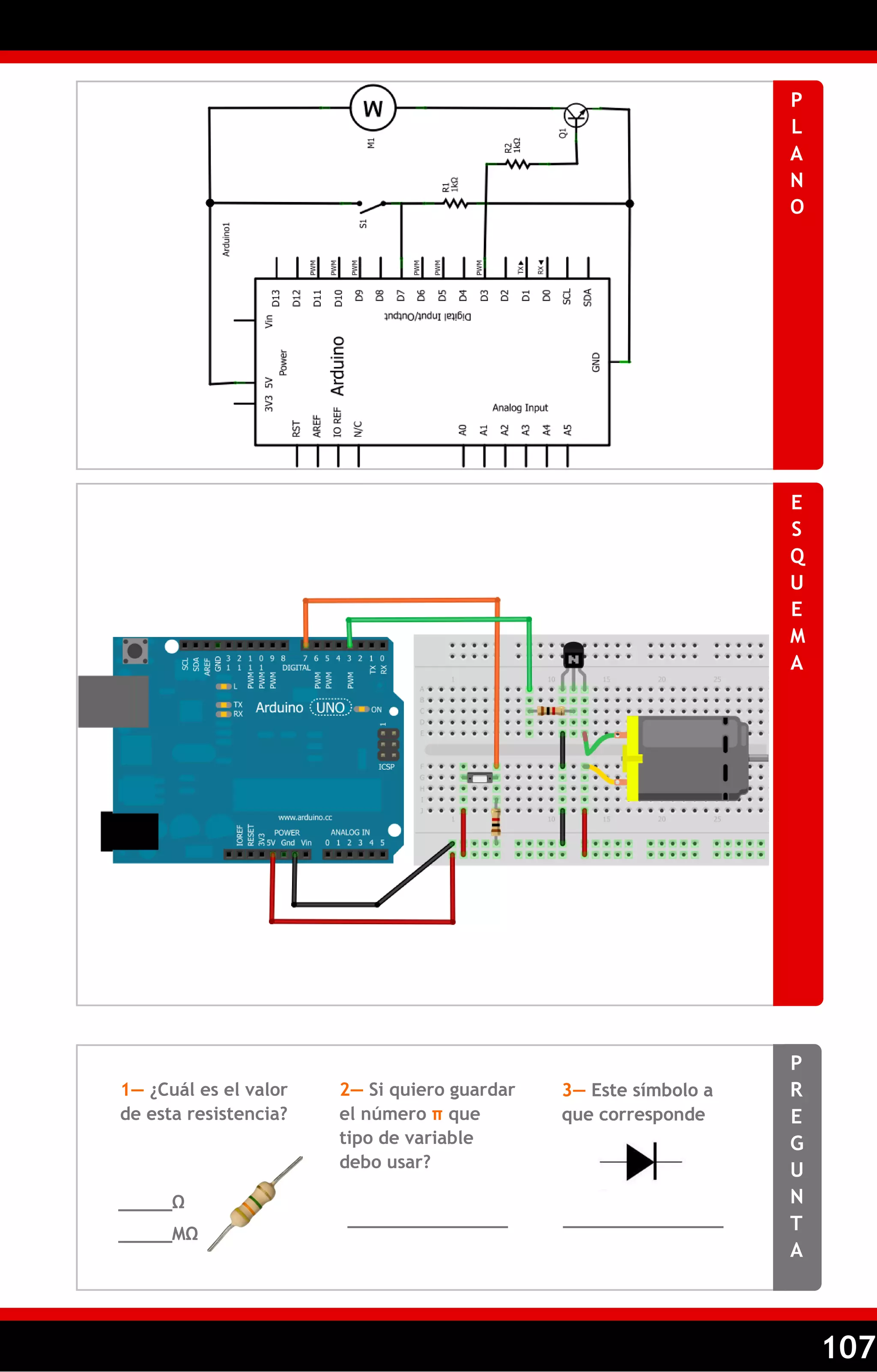 107 
PLANO 
ESQUEMA 
PREGUNTA 
1— ¿Cuál es el valor de esta resistencia? 
2— Si quiero guardar el número π que tipo de variable debo usar? 
_____Ω 
_______________ 
_____MΩ 
_______________ 
3— Este símbolo a que corresponde 
 