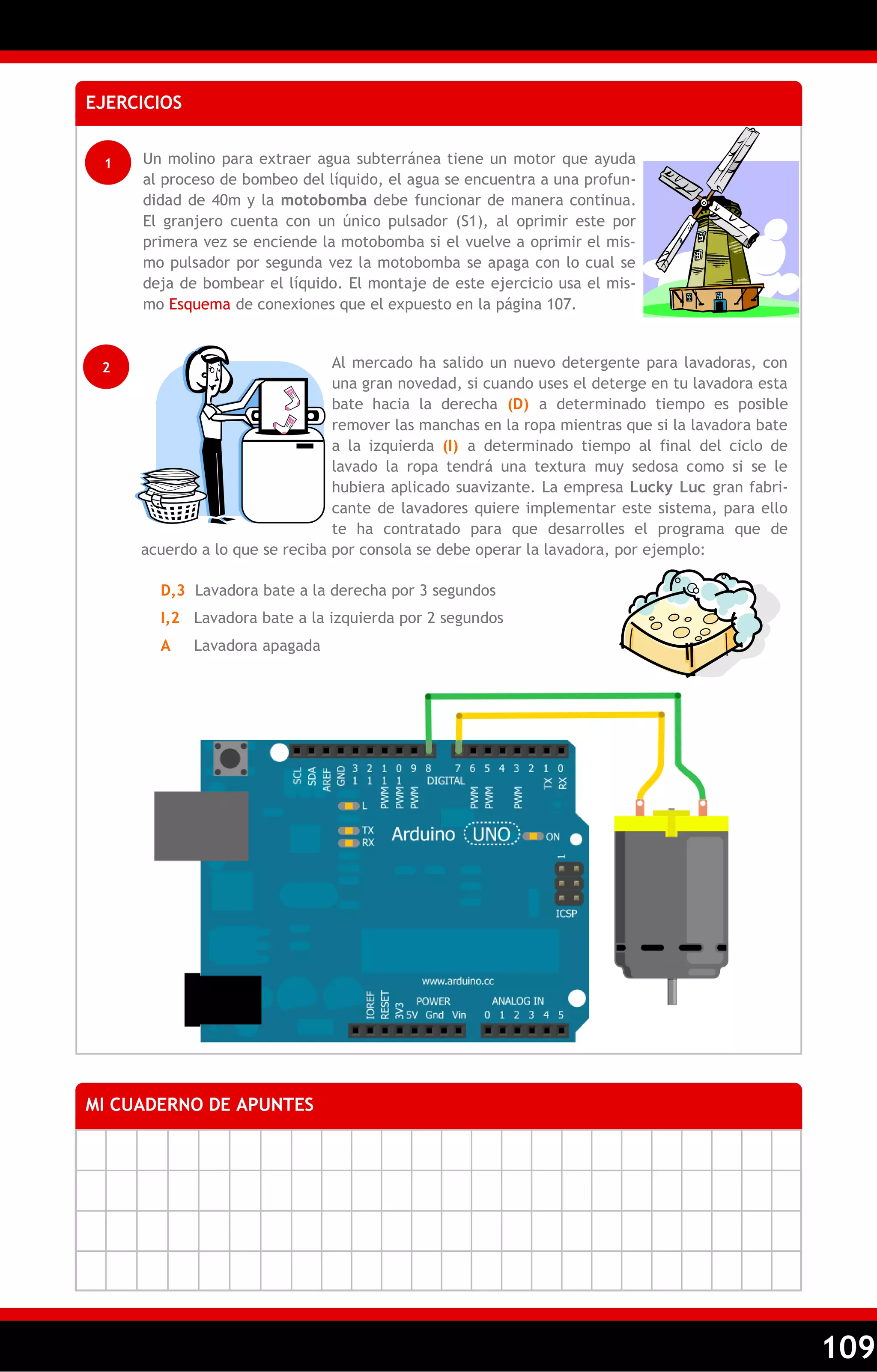 109 
EJERCICIOS 
1 Un molino para extraer agua subterránea tiene un motor que ayuda 
al proceso de bombeo del líquido, el agua se encuentra a una profun-didad 
de 40m y la motobomba debe funcionar de manera continua. 
El granjero cuenta con un único pulsador (S1), al oprimir este por 
primera vez se enciende la motobomba si el vuelve a oprimir el mis-mo 
pulsador por segunda vez la motobomba se apaga con lo cual se 
deja de bombear el líquido. El montaje de este ejercicio usa el mis-mo 
Esquema de conexiones que el expuesto en la página 107. 
MI CUADERNO DE APUNTES 
2 Al mercado ha salido un nuevo detergente para lavadoras, con 
una gran novedad, si cuando uses el deterge en tu lavadora esta 
bate hacia la derecha (D) a determinado tiempo es posible 
remover las manchas en la ropa mientras que si la lavadora bate 
a la izquierda (I) a determinado tiempo al final del ciclo de 
lavado la ropa tendrá una textura muy sedosa como si se le 
hubiera aplicado suavizante. La empresa Lucky Luc gran fabri-cante 
de lavadores quiere implementar este sistema, para ello 
te ha contratado para que desarrolles el programa que de 
acuerdo a lo que se reciba por consola se debe operar la lavadora, por ejemplo: 
D,3 Lavadora bate a la derecha por 3 segundos 
I,2 Lavadora bate a la izquierda por 2 segundos 
A Lavadora apagada 
 