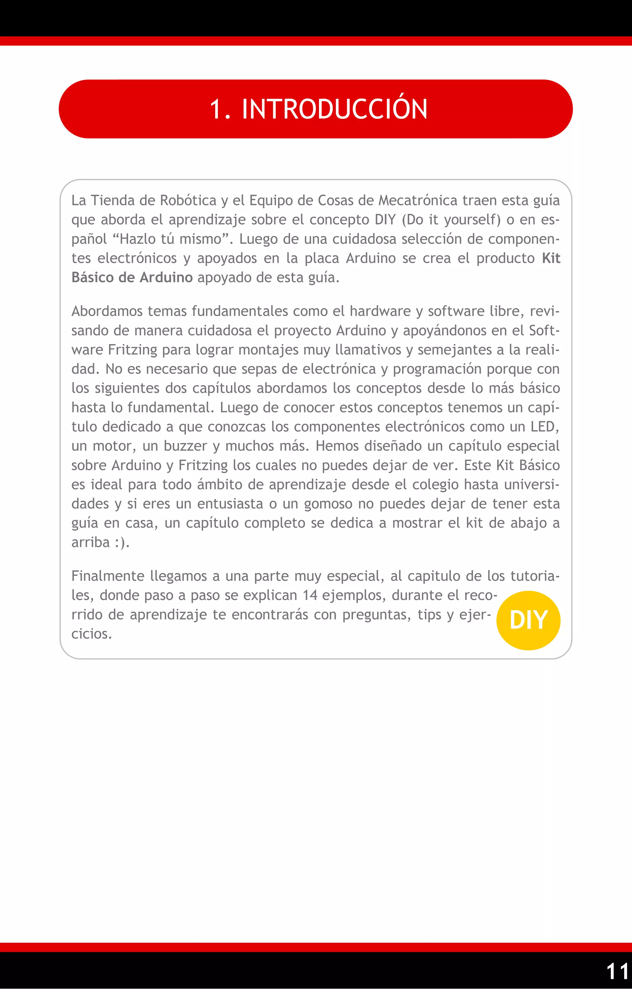 11 
1. INTRODUCCIÓN 
La Tienda de Robótica y el Equipo de Cosas de Mecatrónica traen esta guía que aborda el aprendizaje sobre el concepto DIY (Do it yourself) o en es- pañol ―Hazlo tú mismo‖. Luego de una cuidadosa selección de componen- tes electrónicos y apoyados en la placa Arduino se crea el producto Kit Básico de Arduino apoyado de esta guía. 
Abordamos temas fundamentales como el hardware y software libre, revi- sando de manera cuidadosa el proyecto Arduino y apoyándonos en el Soft- ware Fritzing para lograr montajes muy llamativos y semejantes a la reali- dad. No es necesario que sepas de electrónica y programación porque con los siguientes dos capítulos abordamos los conceptos desde lo más básico hasta lo fundamental. Luego de conocer estos conceptos tenemos un capí- tulo dedicado a que conozcas los componentes electrónicos como un LED, un motor, un buzzer y muchos más. Hemos diseñado un capítulo especial sobre Arduino y Fritzing los cuales no puedes dejar de ver. Este Kit Básico es ideal para todo ámbito de aprendizaje desde el colegio hasta universi- dades y si eres un entusiasta o un gomoso no puedes dejar de tener esta guía en casa, un capítulo completo se dedica a mostrar el kit de abajo a arriba :). 
Finalmente llegamos a una parte muy especial, al capitulo de los tutoria- les, donde paso a paso se explican 14 ejemplos, durante el reco- rrido de aprendizaje te encontrarás con preguntas, tips y ejer- cicios. 
DIY  