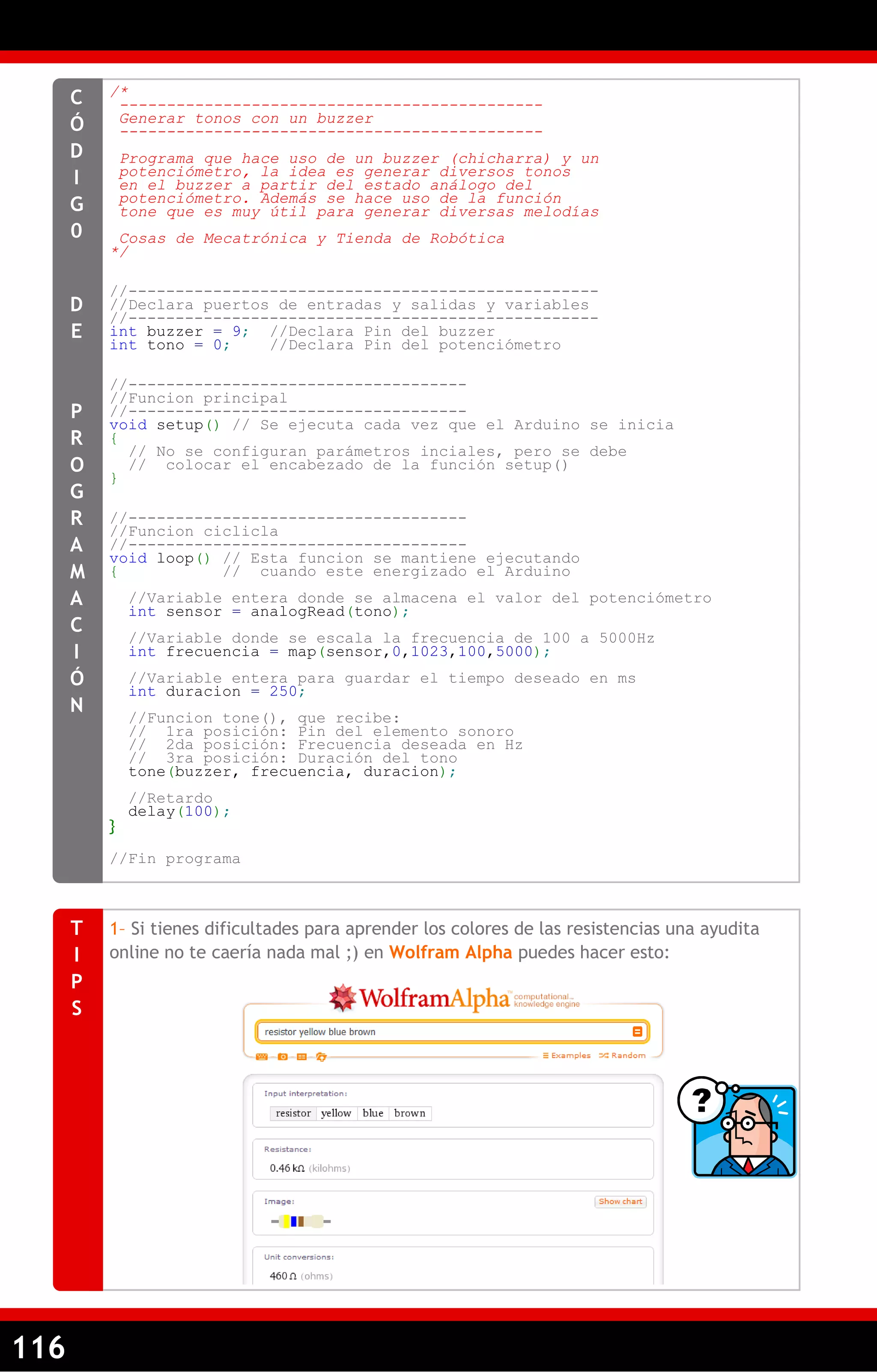 116 
/* 
--------------------------------------------- 
Generar tonos con un buzzer 
--------------------------------------------- 
Programa que hace uso de un buzzer (chicharra) y un 
potenciómetro, la idea es generar diversos tonos 
en el buzzer a partir del estado análogo del 
potenciómetro. Además se hace uso de la función 
tone que es muy útil para generar diversas melodías 
Cosas de Mecatrónica y Tienda de Robótica 
*/ 
//-------------------------------------------------- 
//Declara puertos de entradas y salidas y variables 
//-------------------------------------------------- 
int buzzer = 9; //Declara Pin del buzzer 
int tono = 0; //Declara Pin del potenciómetro 
//------------------------------------ 
//Funcion principal 
//------------------------------------ 
void setup() // Se ejecuta cada vez que el Arduino se inicia 
{ 
// No se configuran parámetros inciales, pero se debe 
// colocar el encabezado de la función setup() 
} 
//------------------------------------ 
//Funcion ciclicla 
//------------------------------------ 
void loop() // Esta funcion se mantiene ejecutando 
{ // cuando este energizado el Arduino 
//Variable entera donde se almacena el valor del potenciómetro 
int sensor = analogRead(tono); 
//Variable donde se escala la frecuencia de 100 a 5000Hz 
int frecuencia = map(sensor,0,1023,100,5000); 
//Variable entera para guardar el tiempo deseado en ms 
int duracion = 250; 
//Funcion tone(), que recibe: 
// 1ra posición: Pin del elemento sonoro 
// 2da posición: Frecuencia deseada en Hz 
// 3ra posición: Duración del tono 
tone(buzzer, frecuencia, duracion); 
//Retardo 
delay(100); 
} 
//Fin programa 
CÓDIG0 
DE PROGRAMACIÓN 
1– Si tienes dificultades para aprender los colores de las resistencias una ayudita online no te caería nada mal ;) en Wolfram Alpha puedes hacer esto: 
TIPS  