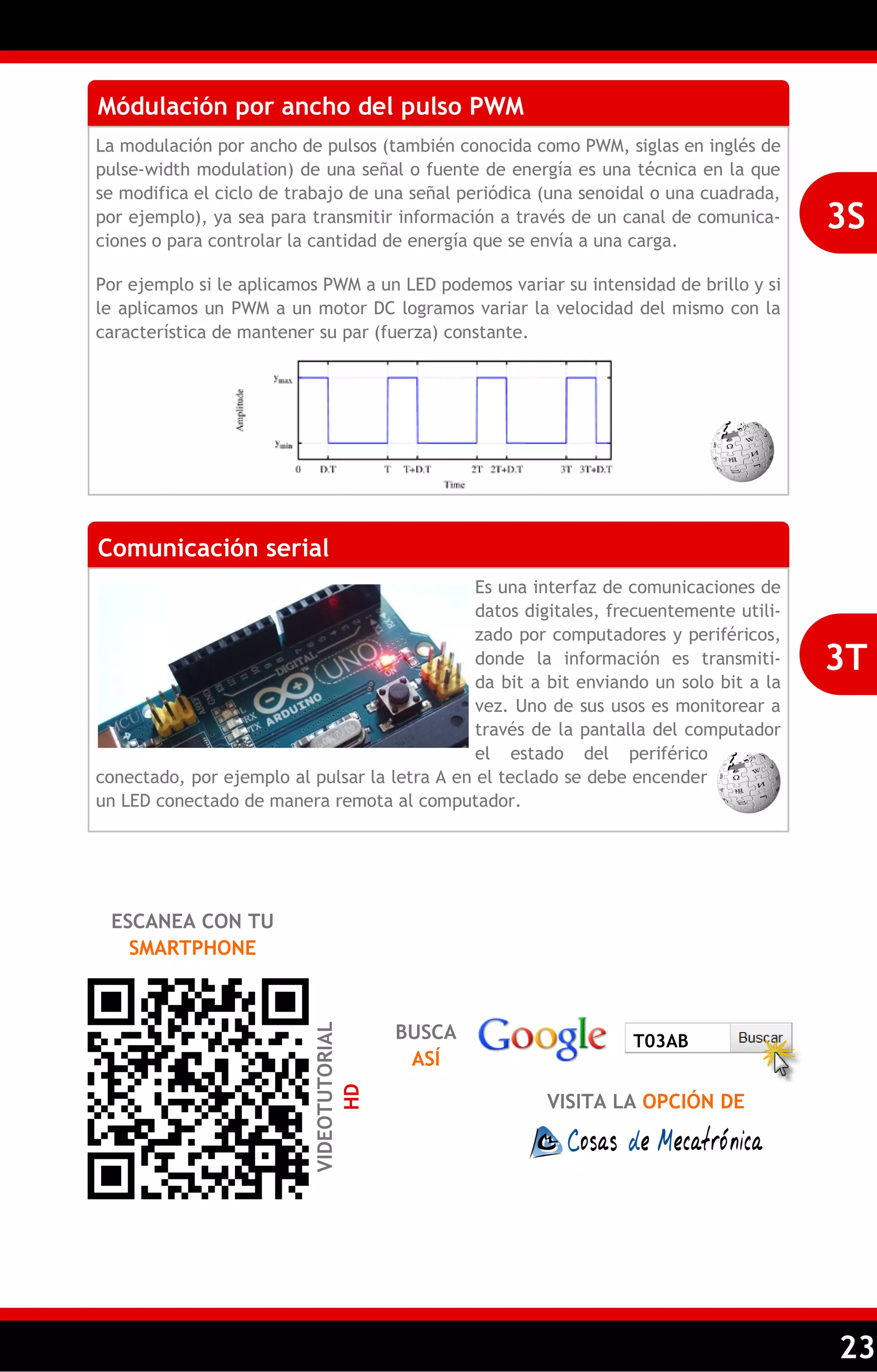 23 
Módulación por ancho del pulso PWM 
La modulación por ancho de pulsos (también conocida como PWM, siglas en inglés de pulse-width modulation) de una señal o fuente de energía es una técnica en la que se modifica el ciclo de trabajo de una señal periódica (una senoidal o una cuadrada, por ejemplo), ya sea para transmitir información a través de un canal de comunica- ciones o para controlar la cantidad de energía que se envía a una carga. 
Por ejemplo si le aplicamos PWM a un LED podemos variar su intensidad de brillo y si le aplicamos un PWM a un motor DC logramos variar la velocidad del mismo con la característica de mantener su par (fuerza) constante. 
3S 
Comunicación serial 
Es una interfaz de comunicaciones de datos digitales, frecuentemente utili- zado por computadores y periféricos, donde la información es transmiti- da bit a bit enviando un solo bit a la vez. Uno de sus usos es monitorear a través de la pantalla del computador el estado del periférico conectado, por ejemplo al pulsar la letra A en el teclado se debe encender un LED conectado de manera remota al computador. 
3T 
ESCANEA CON TU SMARTPHONE 
VIDEOTUTORIAL HD 
BUSCA ASÍ 
VISITA LA OPCIÓN DE 
T03AB  