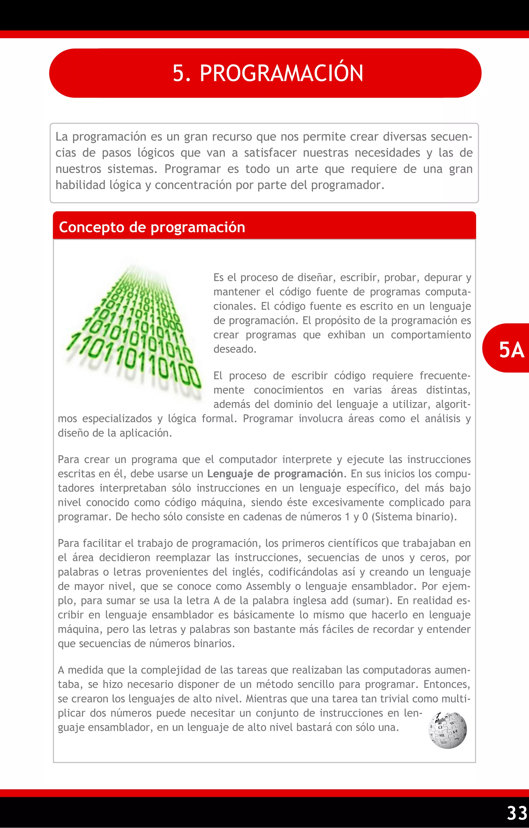 33 
La programación es un gran recurso que nos permite crear diversas secuen- cias de pasos lógicos que van a satisfacer nuestras necesidades y las de nuestros sistemas. Programar es todo un arte que requiere de una gran habilidad lógica y concentración por parte del programador. 
Concepto de programación 
Es el proceso de diseñar, escribir, probar, depurar y mantener el código fuente de programas computa- cionales. El código fuente es escrito en un lenguaje de programación. El propósito de la programación es crear programas que exhiban un comportamiento deseado. 
El proceso de escribir código requiere frecuente- mente conocimientos en varias áreas distintas, además del dominio del lenguaje a utilizar, algorit- mos especializados y lógica formal. Programar involucra áreas como el análisis y diseño de la aplicación. 
Para crear un programa que el computador interprete y ejecute las instrucciones escritas en él, debe usarse un Lenguaje de programación. En sus inicios los compu- tadores interpretaban sólo instrucciones en un lenguaje específico, del más bajo nivel conocido como código máquina, siendo éste excesivamente complicado para programar. De hecho sólo consiste en cadenas de números 1 y 0 (Sistema binario). 
Para facilitar el trabajo de programación, los primeros científicos que trabajaban en el área decidieron reemplazar las instrucciones, secuencias de unos y ceros, por palabras o letras provenientes del inglés, codificándolas así y creando un lenguaje de mayor nivel, que se conoce como Assembly o lenguaje ensamblador. Por ejem- plo, para sumar se usa la letra A de la palabra inglesa add (sumar). En realidad es- cribir en lenguaje ensamblador es básicamente lo mismo que hacerlo en lenguaje máquina, pero las letras y palabras son bastante más fáciles de recordar y entender que secuencias de números binarios. 
A medida que la complejidad de las tareas que realizaban las computadoras aumen- taba, se hizo necesario disponer de un método sencillo para programar. Entonces, se crearon los lenguajes de alto nivel. Mientras que una tarea tan trivial como multi- plicar dos números puede necesitar un conjunto de instrucciones en len- guaje ensamblador, en un lenguaje de alto nivel bastará con sólo una. 
5A 
5. PROGRAMACIÓN  
