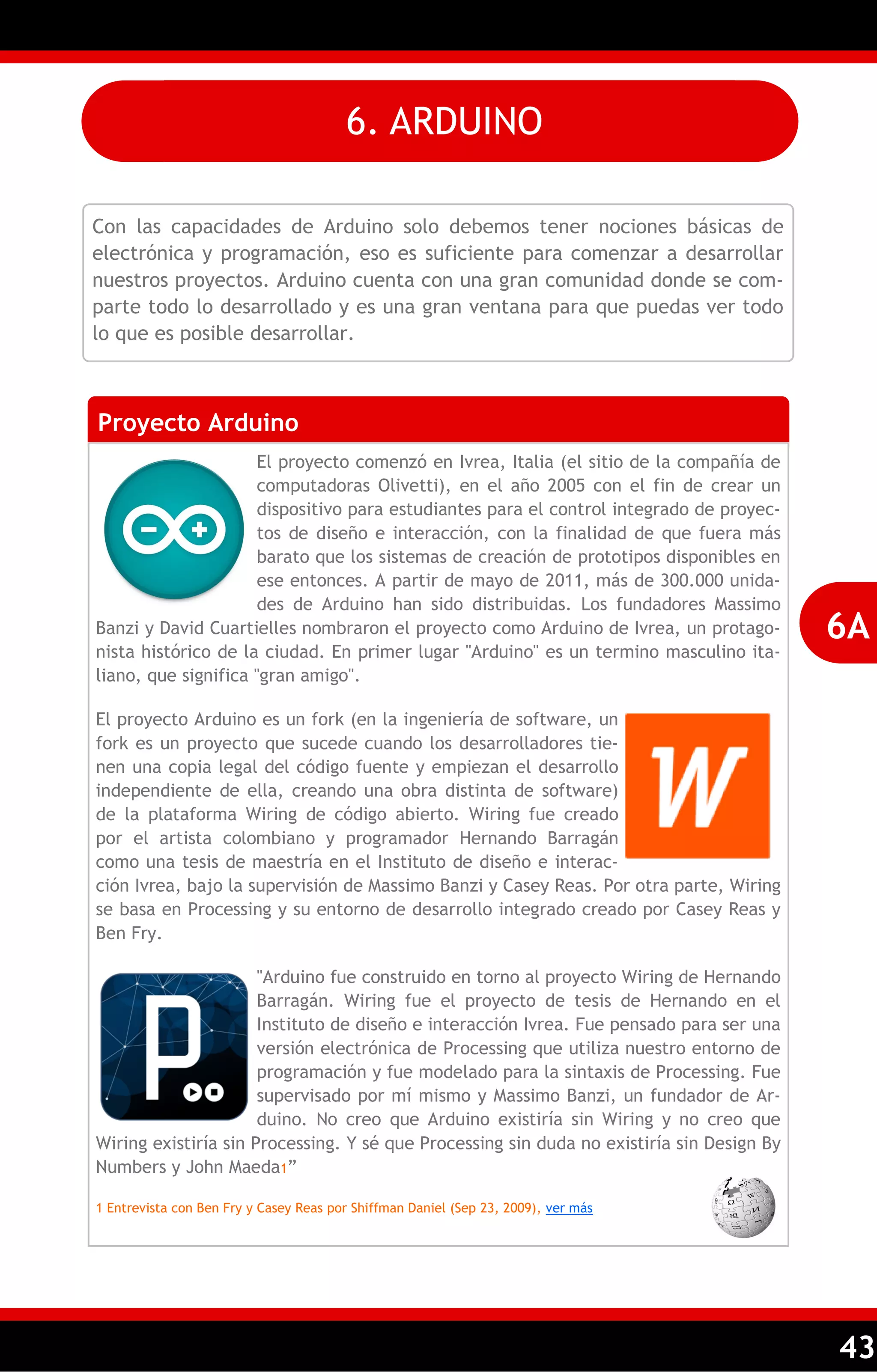 43 
Con las capacidades de Arduino solo debemos tener nociones básicas de electrónica y programación, eso es suficiente para comenzar a desarrollar nuestros proyectos. Arduino cuenta con una gran comunidad donde se com- parte todo lo desarrollado y es una gran ventana para que puedas ver todo lo que es posible desarrollar. 
Proyecto Arduino 
El proyecto comenzó en Ivrea, Italia (el sitio de la compañía de computadoras Olivetti), en el año 2005 con el fin de crear un dispositivo para estudiantes para el control integrado de proyec- tos de diseño e interacción, con la finalidad de que fuera más barato que los sistemas de creación de prototipos disponibles en ese entonces. A partir de mayo de 2011, más de 300.000 unida- des de Arduino han sido distribuidas. Los fundadores Massimo Banzi y David Cuartielles nombraron el proyecto como Arduino de Ivrea, un protago- nista histórico de la ciudad. En primer lugar "Arduino" es un termino masculino ita- liano, que significa "gran amigo". 
El proyecto Arduino es un fork (en la ingeniería de software, un fork es un proyecto que sucede cuando los desarrolladores tie- nen una copia legal del código fuente y empiezan el desarrollo independiente de ella, creando una obra distinta de software) de la plataforma Wiring de código abierto. Wiring fue creado por el artista colombiano y programador Hernando Barragán como una tesis de maestría en el Instituto de diseño e interac- ción Ivrea, bajo la supervisión de Massimo Banzi y Casey Reas. Por otra parte, Wiring se basa en Processing y su entorno de desarrollo integrado creado por Casey Reas y Ben Fry. 
"Arduino fue construido en torno al proyecto Wiring de Hernando Barragán. Wiring fue el proyecto de tesis de Hernando en el Instituto de diseño e interacción Ivrea. Fue pensado para ser una versión electrónica de Processing que utiliza nuestro entorno de programación y fue modelado para la sintaxis de Processing. Fue supervisado por mí mismo y Massimo Banzi, un fundador de Ar- duino. No creo que Arduino existiría sin Wiring y no creo que Wiring existiría sin Processing. Y sé que Processing sin duda no existiría sin Design By Numbers y John Maeda1‖ 
1 Entrevista con Ben Fry y Casey Reas por Shiffman Daniel (Sep 23, 2009), ver más 
6A 
6. ARDUINO  