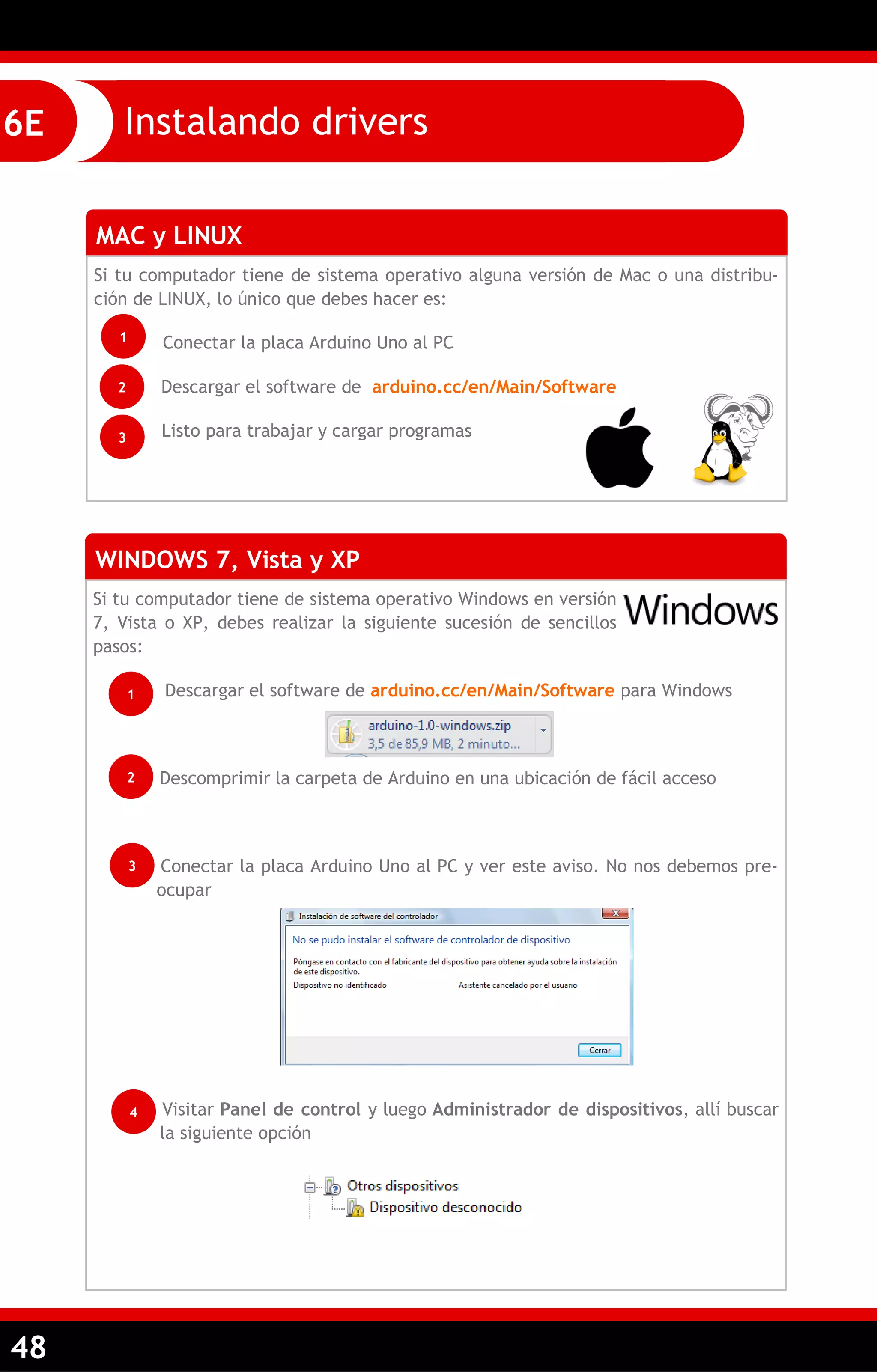 48 
Instalando drivers 
6E 
MAC y LINUX 
Si tu computador tiene de sistema operativo alguna versión de Mac o una distribu- ción de LINUX, lo único que debes hacer es: 
Conectar la placa Arduino Uno al PC 
Descargar el software de arduino.cc/en/Main/Software 
Listo para trabajar y cargar programas 
WINDOWS 7, Vista y XP 
Si tu computador tiene de sistema operativo Windows en versión 7, Vista o XP, debes realizar la siguiente sucesión de sencillos pasos: 
Descargar el software de arduino.cc/en/Main/Software para Windows 
Descomprimir la carpeta de Arduino en una ubicación de fácil acceso 
Conectar la placa Arduino Uno al PC y ver este aviso. No nos debemos pre- ocupar 
Visitar Panel de control y luego Administrador de dispositivos, allí buscar la siguiente opción 
1 
2 
3 
1 
2 
3 
4  
