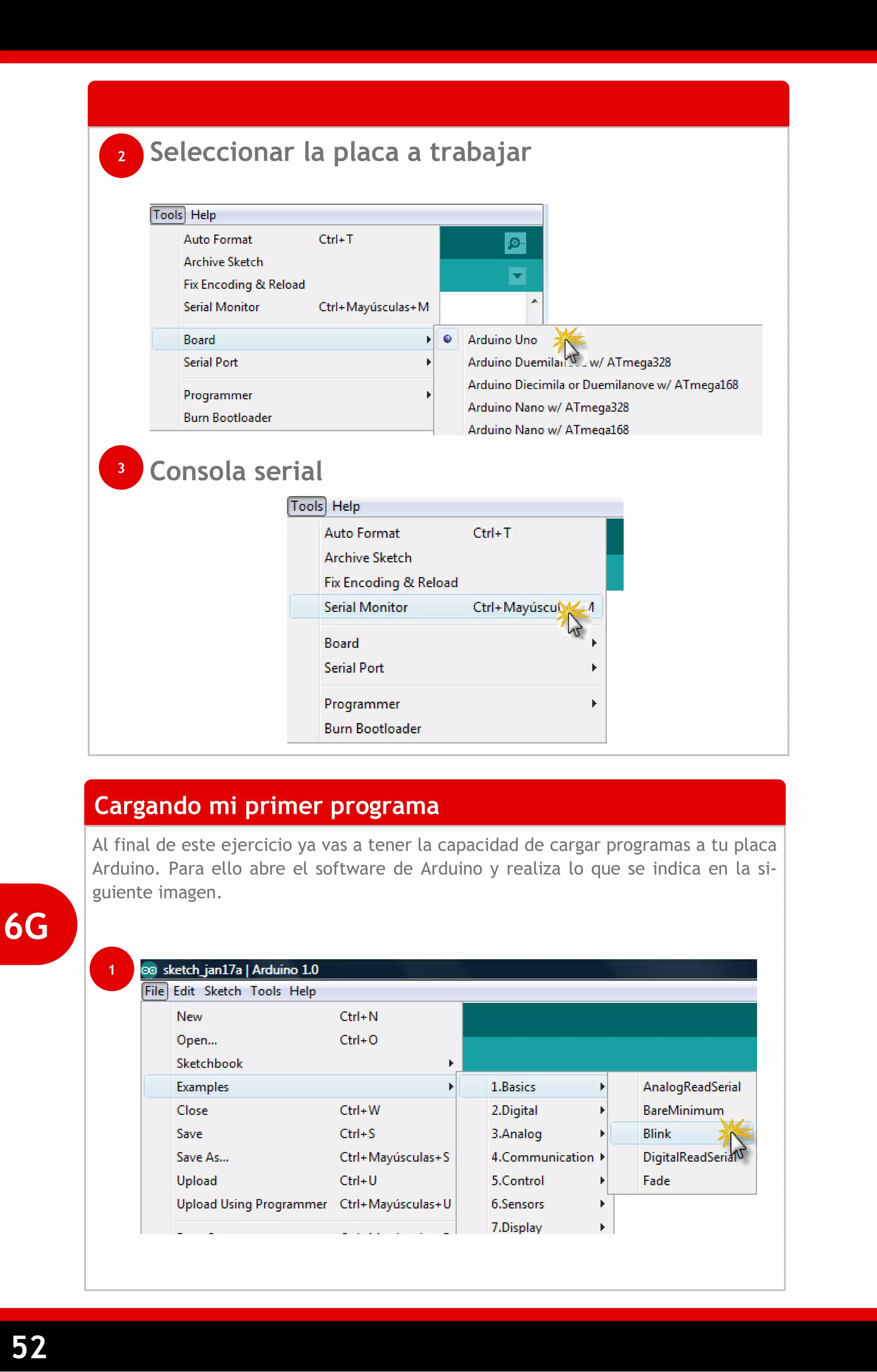 52 
Seleccionar la placa a trabajar 
Consola serial 
2 
3 
Cargando mi primer programa 
Al final de este ejercicio ya vas a tener la capacidad de cargar programas a tu placa Arduino. Para ello abre el software de Arduino y realiza lo que se indica en la si- guiente imagen. 
6G 
1  
