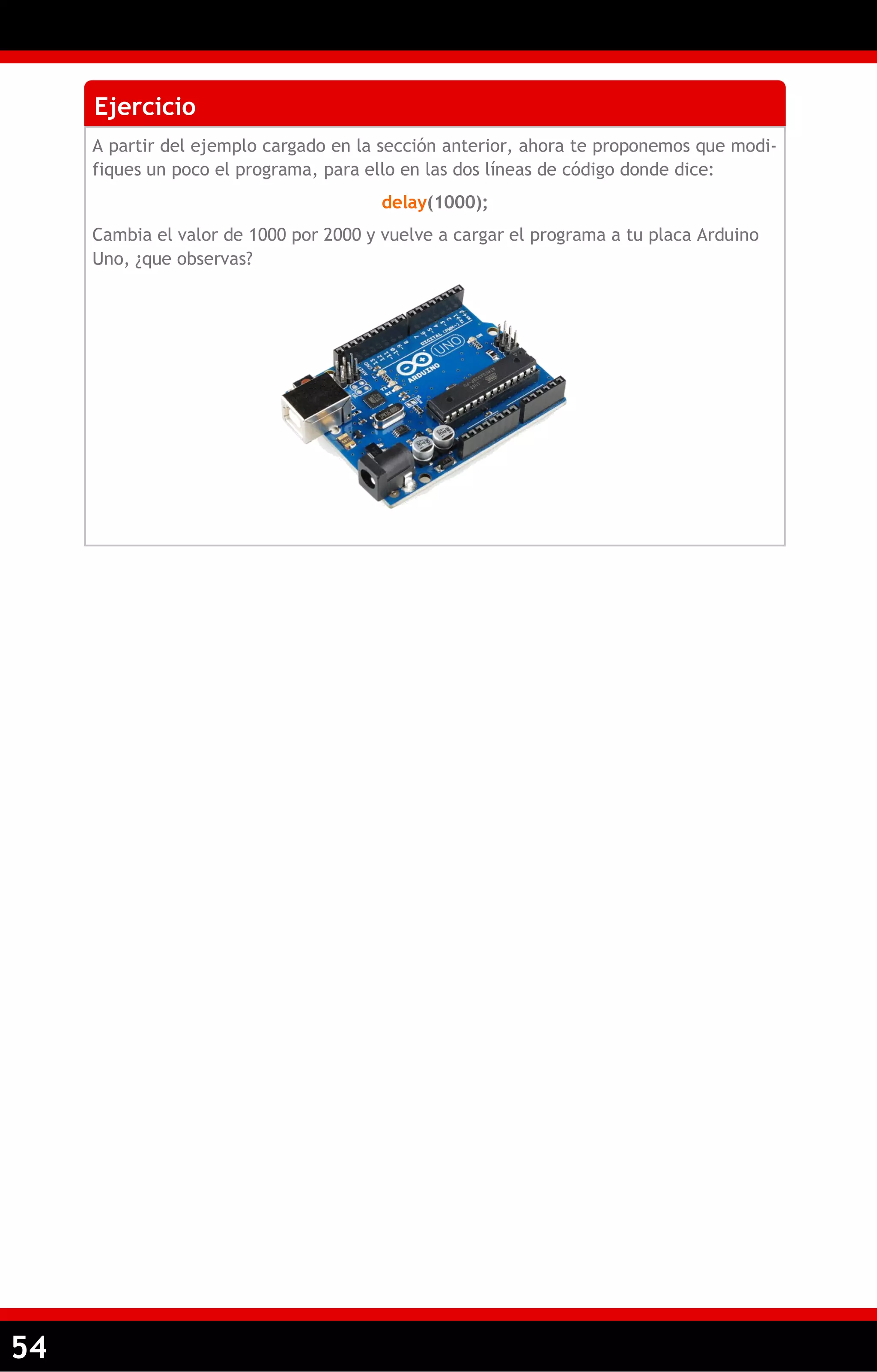 54 
Ejercicio 
A partir del ejemplo cargado en la sección anterior, ahora te proponemos que modi- fiques un poco el programa, para ello en las dos líneas de código donde dice: 
delay(1000); 
Cambia el valor de 1000 por 2000 y vuelve a cargar el programa a tu placa Arduino Uno, ¿que observas?  