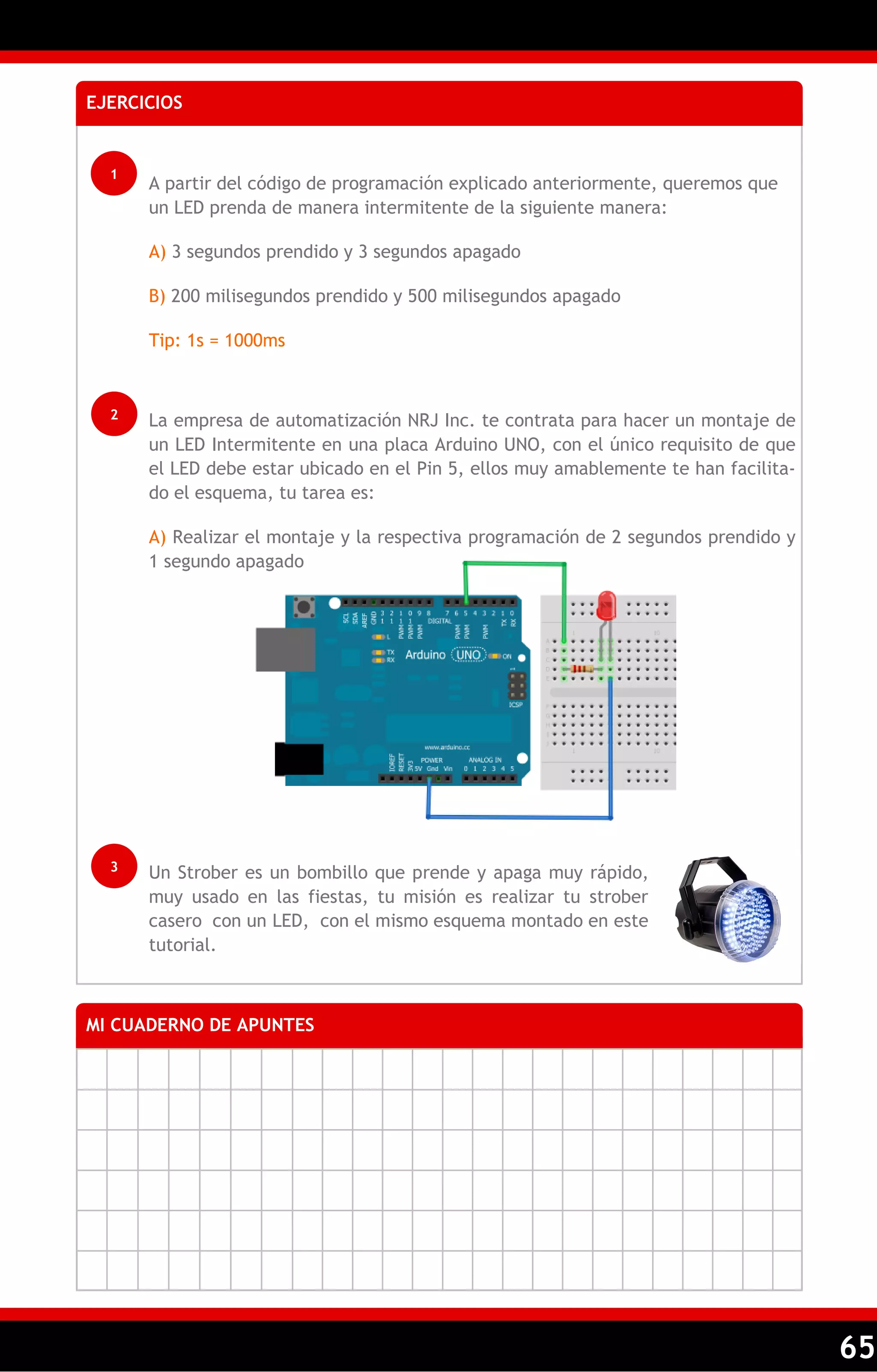 65 
EJERCICIOS 
1 
A partir del código de programación explicado anteriormente, queremos que un LED prenda de manera intermitente de la siguiente manera: 
A) 3 segundos prendido y 3 segundos apagado 
B) 200 milisegundos prendido y 500 milisegundos apagado 
Tip: 1s = 1000ms 
2 
La empresa de automatización NRJ Inc. te contrata para hacer un montaje de un LED Intermitente en una placa Arduino UNO, con el único requisito de que el LED debe estar ubicado en el Pin 5, ellos muy amablemente te han facilita- do el esquema, tu tarea es: 
A) Realizar el montaje y la respectiva programación de 2 segundos prendido y 1 segundo apagado 
3 
Un Strober es un bombillo que prende y apaga muy rápido, muy usado en las fiestas, tu misión es realizar tu strober casero con un LED, con el mismo esquema montado en este tutorial. 
MI CUADERNO DE APUNTES 
 