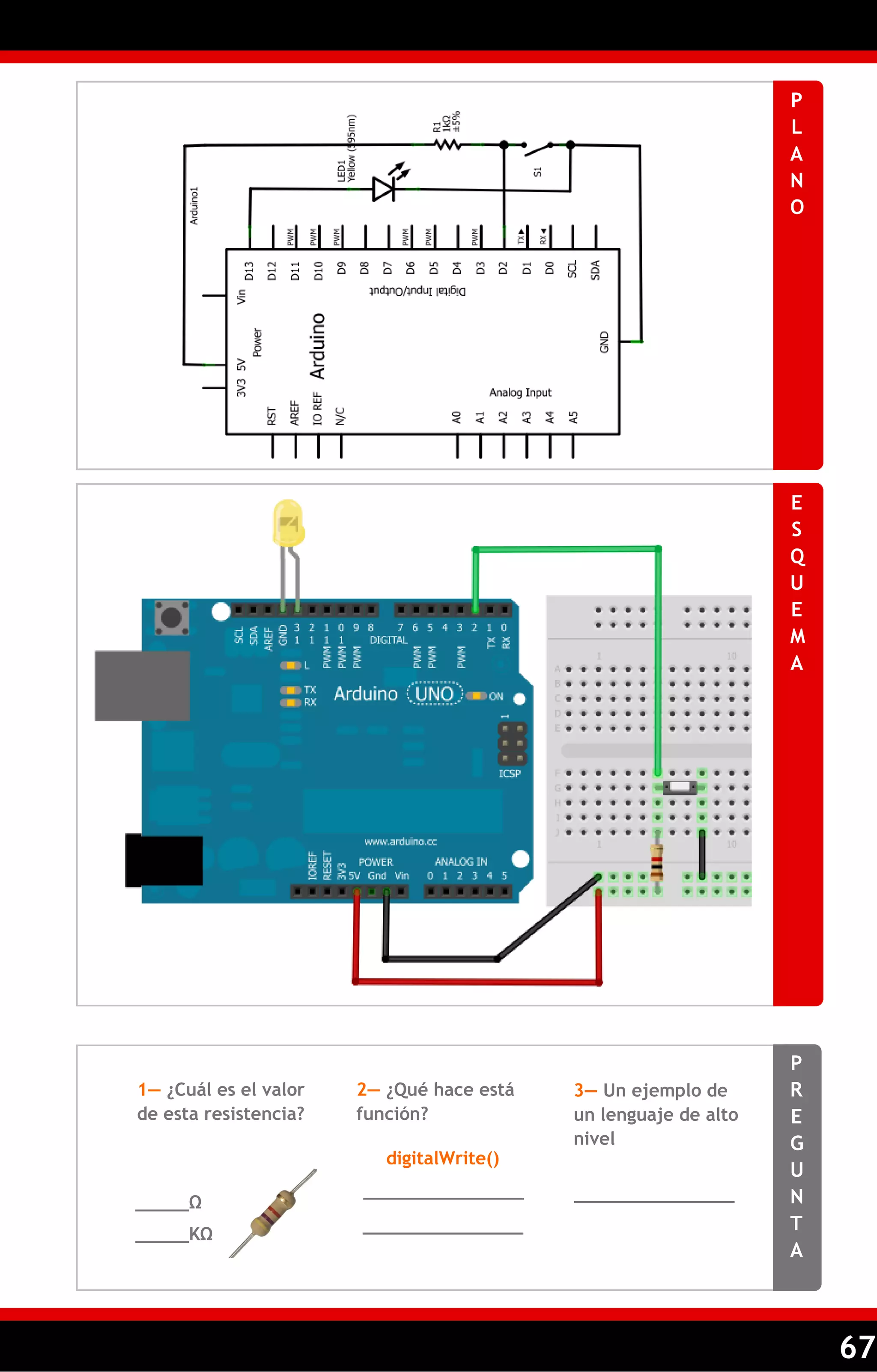 67 
PLANO 
ESQUEMA 
PREGUNTA 
1— ¿Cuál es el valor de esta resistencia? 
2— ¿Qué hace está función? 
3— Un ejemplo de un lenguaje de alto nivel 
_____Ω 
_______________ 
_______________ 
digitalWrite() 
_____KΩ 
_______________  