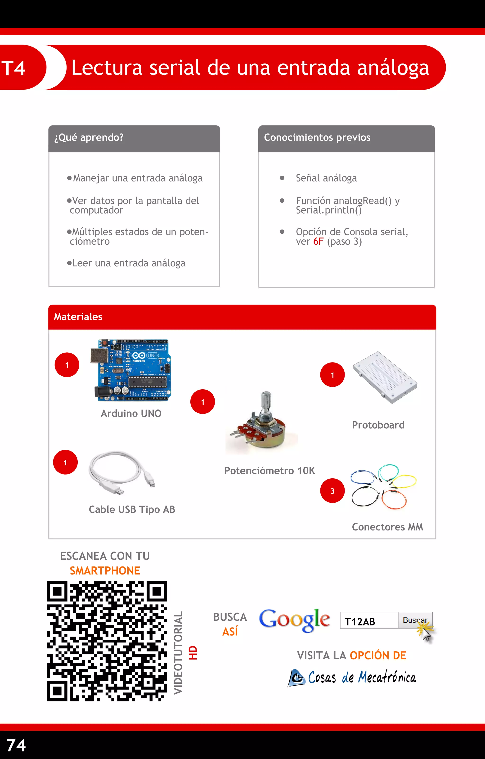 74 
Lectura serial de una entrada análoga 
T4 
¿Qué aprendo? 
 Manejar una entrada análoga 
Ver datos por la pantalla del computador 
Múltiples estados de un poten- ciómetro 
Leer una entrada análoga 
Conocimientos previos 
 Señal análoga 
 Función analogRead() y Serial.println() 
 Opción de Consola serial, ver 6F (paso 3) 
Materiales 
1 
Arduino UNO 
1 
Potenciómetro 10K 
1 
Cable USB Tipo AB 
ESCANEA CON TU SMARTPHONE 
VIDEOTUTORIAL HD 
Conectores MM 
Protoboard 
3 
1 
BUSCA ASÍ 
VISITA LA OPCIÓN DE 
T12AB  