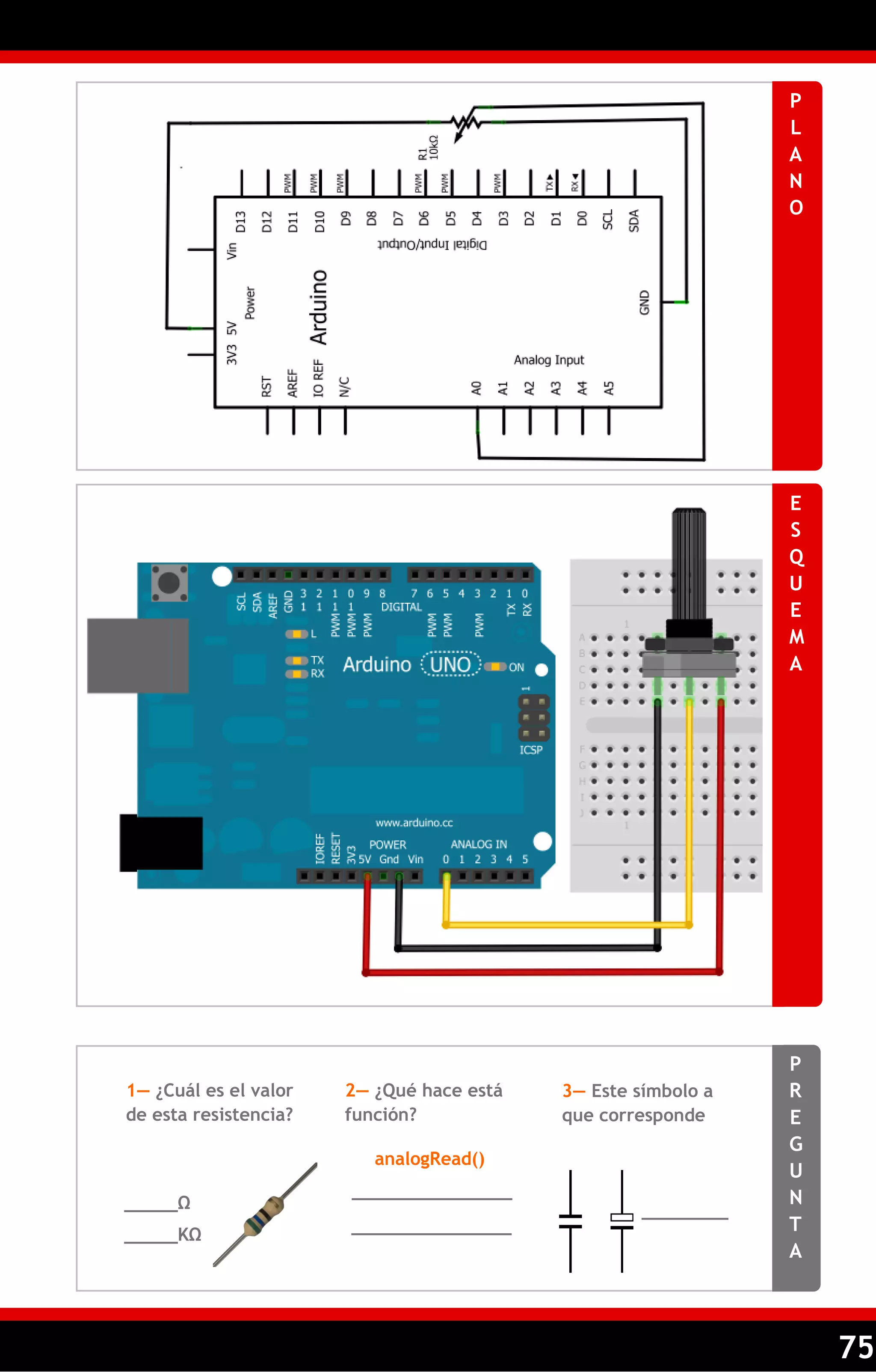 75 
PLANO 
ESQUEMA 
PREGUNTA 
1— ¿Cuál es el valor de esta resistencia? 
2— ¿Qué hace está función? 
3— Este símbolo a que corresponde 
_____Ω 
_______________ 
_______________ 
analogRead() 
_____KΩ 
_______________  