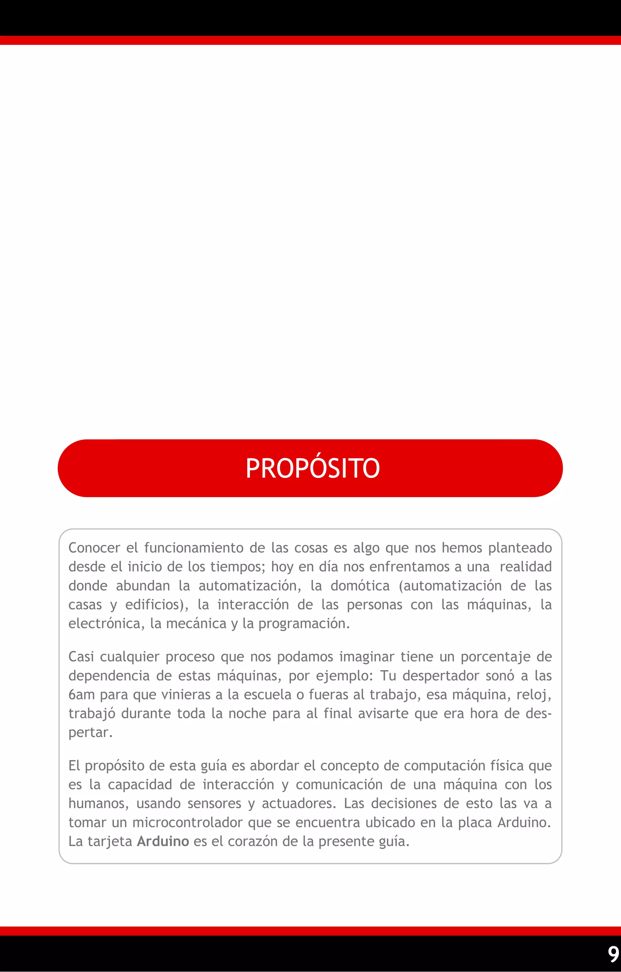 9 
PROPÓSITO 
Conocer el funcionamiento de las cosas es algo que nos hemos planteado desde el inicio de los tiempos; hoy en día nos enfrentamos a una realidad donde abundan la automatización, la domótica (automatización de las casas y edificios), la interacción de las personas con las máquinas, la electrónica, la mecánica y la programación. 
Casi cualquier proceso que nos podamos imaginar tiene un porcentaje de dependencia de estas máquinas, por ejemplo: Tu despertador sonó a las 6am para que vinieras a la escuela o fueras al trabajo, esa máquina, reloj, trabajó durante toda la noche para al final avisarte que era hora de des- pertar. 
El propósito de esta guía es abordar el concepto de computación física que es la capacidad de interacción y comunicación de una máquina con los humanos, usando sensores y actuadores. Las decisiones de esto las va a tomar un microcontrolador que se encuentra ubicado en la placa Arduino. La tarjeta Arduino es el corazón de la presente guía.  
