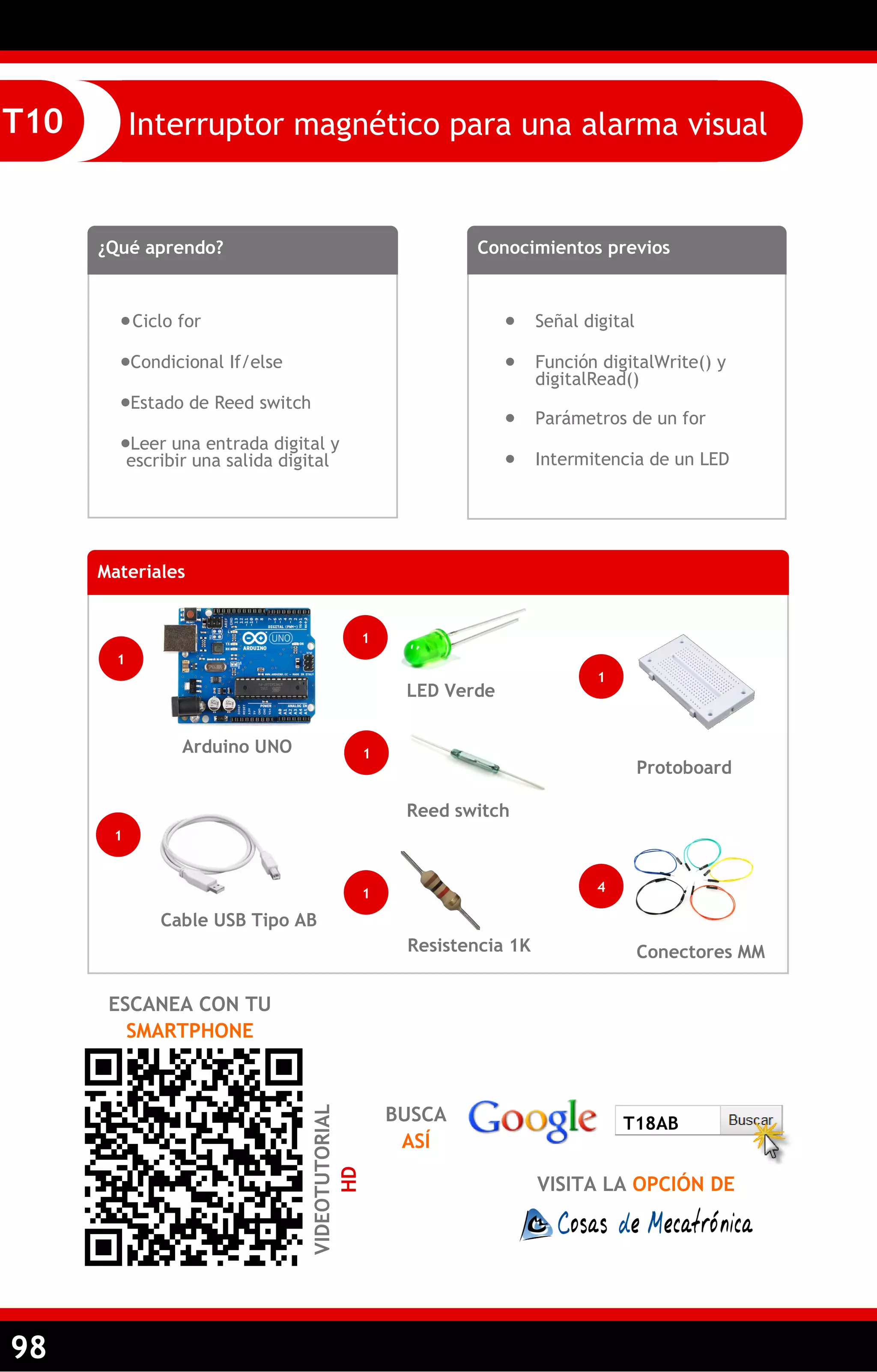 98 
Interruptor magnético para una alarma visual 
T10 
¿Qué aprendo? 
 Ciclo for 
Condicional If/else 
Estado de Reed switch 
Leer una entrada digital y escribir una salida digital 
Conocimientos previos 
 Señal digital 
 Función digitalWrite() y digitalRead() 
 Parámetros de un for 
 Intermitencia de un LED 
Materiales 
1 
Arduino UNO 
1 
Cable USB Tipo AB 
ESCANEA CON TU SMARTPHONE 
VIDEOTUTORIAL HD 
1 
Reed switch 
Resistencia 1K 
Conectores MM 
Protoboard 
1 
4 
1 
BUSCA ASÍ 
VISITA LA OPCIÓN DE 
T18AB 
1 
LED Verde  