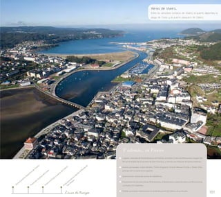 Aérea de Viveiro... 
Entre los atractivos turísticos de Viveiro, el puerto deportivo, la 
playa de Covas y el puerto pesquero de Celeiro 
101 
Visita al puerto deportivo de Viveiro 
Vista panorámica desde el Monte de 
San Roque 
Visita a la lonja y puerto de Celeiro 
Paseo por la playa de Covas 
Línea de tiempo 
Y además... en Viveiro 
Lugares: mámoas de Pedras Brancas de Padrón, en Galdo; Cristo dos Mareantes, imagen del 
XIV en el retablo de la sacristía de San Francisco, y vitrinas con reliquias de santos mártires… 
Ilustres personajes: Castro Bolaño; Trelles Noguerol; Vicente Manuel Cociña y Pastor Díaz, 
príncipe del romanticismo español… 
Gastronomía: dulces de yemas de Valdeflores. 
Procesiones de Semana Santa: El Encuentro; el Desenclavo y Santo Entierro; la Última Cena; 
La Pasión; Os Caladiños… 
Fiestas: procesión marítima por la ría desde puerto de Celeiro, el 25 de julio. 
 