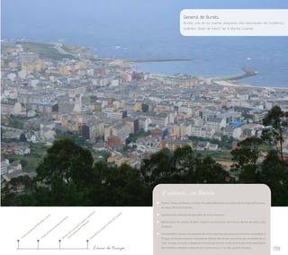 General de Burela... 
Burela, uno de los puertos pesqueros más importantes del Cantábrico, 
auténtico "timón de futuro" de A Mariña Lucense 
109 
Y además... en Burela 
Fiestas: Fiesta del Bonito; en junio, Procesión Marítima con motivo de la Virgen del Carmen; 
en mayo, Feria de Expomar… 
Gastronomía: todo tipo de pescados de roca y mariscos. 
Monumento “As Xentes do Mar”; Tipismo de los barrios del Puente, Burela de Cabo y Vila 
do Medio. 
Curiosidades: Cuando el propietario de la finca de Chao do Castro encontró por casualidad el 
Torques de Burela mientras trabajaba en labores del campo, pensando que se trataba de un 
“asa” de baúl, lo arrojó y abandonó al borde del terreno. La lluvia hizo que al día siguiente la 
pieza brillara, dándose cuenta de que era de oro puro con 1812 gramos de peso. 
Visita al puerto de Burela y Lonja 
Recorrido a pie por el paseo marítimo 
Visita al barco-museo bonitero 
Panorámica desde el Alto do Castelo 
Línea de tiempo 
hacia playa de A Marosa 
 