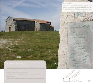 Serra do Faro... 
Desde el Santuario de Nuestra Señora en la Sierra de O Faro, 
lugar de gran devoción popular, una amplia panorámica de 
la confluencia de tierras chantadinas con las del Deza, Lemos, 
Taboada y hasta las cumbres de O Courel y Ancares 
129 
Visita al emplazamiento de Nosa 
Visita a las iglesias románicas de 
Bermún, Requeixo y Mouricios 
Señora do Faro y paseo por 
cumbre de la sierraLínea de tiempo 
Y además... en Chantada 
Personajes célebres: el trovador Xoán de Requeixo; Agustín Varela, Obispo de Salamanca; Fernando Gó-mez, 
El Ebanista, de la segunda Guerra Carlista; Avelino Gómez Ledo y Benigno Ledo; Eduardo y Avelino 
Seijas Vázquez… 
Recorrido por la calzada romana de Os Codos de Belesar… 
Leyenda del Cuerpo Santo, restos de Fray Miguel González, en Santa Cruz de Viana; fuente de agua mi-lagrosa 
de la Virgen… 
Curiosidad: en 1547, al N del Cantón de Chantada se levantó una fortaleza, muy deteriorada ya en 1789. 
 