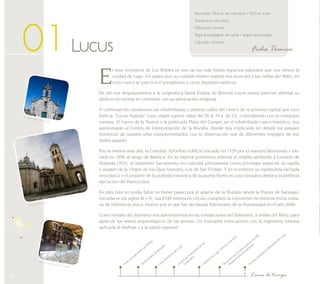 14 
Recorrido: 18 kms. en microbús / 500 m. a pie 
Transporte: microbús 
Dificultad: normal 
Ropa aconsejable: de calle / según temporada 
Calzado: cómodo 
01 Lucus Ficha Técnica 
El área recreativa de Los Robles es uno de los más bellos espacios naturales que nos ofrece la 
ciudad de Lugo. Un paseo por su cuidado manto vegetal nos acercará a las orillas del Miño, en 
cuyo cauce se practica el piragüismo y otros deportes naúticos. 
De allí nos desplazaremos a la enigmática Santa Eulalia de Bóveda cuyos restos parecen alternar su 
dedicación termal en contraste con su advocación religiosa. 
A continuación visitaremos las rehabilitadas y pétreas calles del centro de la primera capital que tuvo 
Galicia: “Lucus Augusti” cuyo origen parece datar del 26 al 19 a. de J.C. coincidiendo con la conquista 
romana. El barrio de la Tinería o la porticada Plaza del Campo, en el rehabilitado casco histórico, nos 
aproximarán al Centro de Interpretación de la Muralla, donde nos explicarán en detalle los pasajes 
históricos de nuestra urbe complementados con la observación real de diferentes vestigios de ese 
ilustre pasado. 
Pocos metros más allá, la Catedral. Soberbio edificio iniciado en 1129 por el maestro Reimundo y ele-vada 
en 1896 al rango de Basílica. En su interior podremos admirar el retablo atribuido a Cornelis de 
Holanda (XVI), el Santísimo Sacramento en custodia permanente como privilegio especial, la capilla 
e imagen de la Virgen de los Ojos Grandes, o la de San Froilán. Y en el exterior su espléndida fachada 
neoclásica o el pinjante de la portada románica de la puerta Norte en cuyo tímpano destaca la perfecta 
ejecución del Pantocrator. 
En esta ruta no podía faltar un breve paseo por el adarve de la Muralla desde la Puerta de Santiago. 
Iniciada en los siglos III y IV, sus 2140 metros en círculo completo la convierten en reminiscencia roma-na 
de referencia única, motivo por el que fue declarada Patrimonio de la Humanidad en el año 2000. 
Como remate del itinerario nos adentraremos en las instalaciones del Balneario, a orillas del Miño, para 
apreciar los restos arqueológicos de las termas. Un evocador reencuentro con la ingeniería romana 
aplicada al disfrute y a la salud corporal. 
Área recreativa de Los Robles 
Santa Eulalia de Bóveda 
Centro de Interpretación de 
Casco histórico de Lugo 
la Muralla 
Recorrido por el adarve de la muralla 
desde Puerta de Santiago 
Catedral de Lugo. Interior y exterior 
Termas romanas en Balneario de Lugo 
Línea de tiempo 
Santa Eulalia de Bóveda 
Catedral de Lugo 
Centro Interpretación Muralla 
 