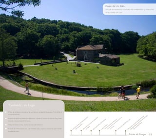 Paseo del río Rato... 
Uno de los escenarios naturales más emblemático y concurrido 
de la ciudad de Lugo 
19 
Visita al Centro de Interpretación 
Recorrido a pie por el paseo del 
Terras do Miño 
río Rato 
- Visita al Centro de Interpretación de 
- Visita a la Casa de los Mosaicos 
Visita al Centro de Cestería 
Lugo Centro: 
la Muralla 
Recorrido a pie por el adarve de la 
Muralla desde la Puerta de Santiago 
Visita a la catedral de Lugo 
hasta la Rúa Nova 
Línea de tiempo 
Y además... en Lugo 
El Pazo de la Casa do Concello; el de San Marcos; la Casa dos Sangros en Porta Miñá, el 
Círculo de las Artes… 
El paseo del Miño del Palomar al Balneario; o desde el caneiro de Acea de Olga hasta 
Conturiz, e incluso hasta A Fervenza… 
El Mazo de Santa Comba; el área recreativa de Ombreiro... 
El recinto de la Feria Exposición, y las múltiples salas y espacios expositivos que le brinda 
la ciudad de Lugo. 
 