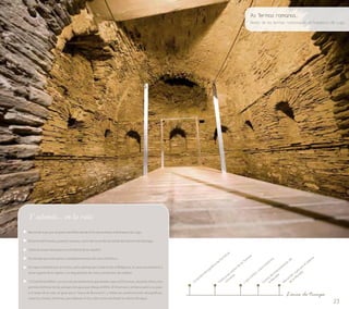 23 
Conjunto etnográfico da Fervenza 
Termas 
de As restos los Visita a romanas 
Lugo centro: casco histórico 
Centro de Interpretación de 
la Muralla 
Recorrido a pie por el adarve 
de la Muralla 
Línea de tiempo 
Y además... en la ruta 
Recorrido a pie por el paseo del Miño desde A Fervenza hasta el Balneario de Lugo. 
El barrio del Puente y puente romano, inicio del recorrido de salida del Camino de Santiago. 
Visita al museo diocesano en el triforio de la catedral. 
De tiendas por anticuarios y establecimientos del casco histórico. 
De tapeo también por el centro, pero además por el barrio de A Milagrosa, la zona universitaria y 
otros lugares de la capital, con degustación de vinos y productos de calidad. 
“O Camiño do Miño”, es una ruta de senderismo que desde Lugo a A Fervenza , durante 18 km, nos 
permite disfrutar de los paisajes del agua que dibuja el Miño. El Chamoso y el Neira salen a su paso 
a lo largo de la ruta, al igual que a “Insua de Burneiros”, y todas las construcciones etnográficas, 
caneiros, mazos, herrerías, que salpican el río y dan como resultado la cultura del agua. 
As Termas romanas... 
Restos de las termas romanas en el balneario de Lugo 
 