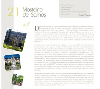 54 
Ficha Técnica 
21 Mosteiro 
de Samos 
Recorrido: 1,5 kms. a pie 
Transporte: autobús 
Dificultad: media 
Ropa aconsejable: deportiva / según temporada 
Calzado: deportivo 
Después de saborear las crujientes y sabrosas truchas o anguilas en cualquiera de los res-taurantes 
especializados de Samos, nos dirigimos a la Capilla del Ciprés, denominación 
popular que hace referencia al hierático y “milenario” ejemplar que la ampara. Pero no 
nos dejemos llevar por sus pequeñas dimensiones, la capilla del Salvador, nombre de su ad-vocación, 
es construcción prerrománica del siglo IX y uno de los pocos templos de influencia 
mozárabe de Galicia, con puerta de arco de herradura en el muro sur, circunstancia que avaló 
su declaración como Monumento Nacional en 1944. También conviene darse una vuelta por la 
apacible área recreativa de sus inmediaciones, entre senderos, puentes y zonas de descanso al 
borde de río. 
Simplemente con traspasar la carretera nos topamos con el colosal edificio del Monasterio de 
Samos. Entraremos por la puerta situada a la derecha de la inacabada fachada barroca de la 
iglesia. Su fundación se atribuye a San Martín Dumiense (S.VI) y su restructuración a las indicacio-nes 
de San Fructuoso (S.VII). Presenta estructuras románicas, góticas, renacentistas y barrocas. 
Albergue para peregrinos en su caminar a Compostela, lugar de refugio para Alfonso II el Casto, 
en el XVIII alcanza su mayor auge auspiciado por la congregación benedictina. Está integrado 
por tres naves y dos claustros. El de mayor dimensión de toda España, del XVII, transición entre 
el renacimiento y barroco, dedicado al P. Feijóo con escultura central de Asorey, y el gótico de 
las Nereidas, con fuente barroca, restos de portada románica y una pícara curiosidad obra de 
los canteros: en el cruce de una de las nervaduras de la bóveda, un jeroglífico, que una vez des-pejado, 
dice “QUE MIRAS BOBO”. La iglesia, clasicista del XVIII, con planta de cruz latina, tres 
naves, bóveda iluminada por ocho óculos y pinturas de doctores marianos, nos sorprende con 
un retablo clasicista de Francisco de Moure y José Ferreiro, presidido por la imagen del patrono 
San Julián. 
Saturados de historia nos vendrá bien remozarnos en naturaleza a través de la ruta paisajística 
de Samos a Pontenova. Son apenas 3 kms. por las orillas del río Sarria que podemos iniciar en la 
presa del molino de Bizarro, en el centro de la villa. Una pasarela nos permite cruzar el río que 
nos adentra en el área recreativa. Luego, por el propio camino jacobeo, otra presa y el molino de 
Zaera. Seguirá Foxo y A Ferrería, otro área de esparcimiento conocida por “museo da pedra” y 
más adelante la de Teiguín, un refugio de caza, bosques de álamos y alisos, puente medieval de 
Teiguín y finalmente puente de Bao o Pontenova. 
Exterior iglesia 
Claustro del padre Feijóo 
Capilla del Ciprés 
 