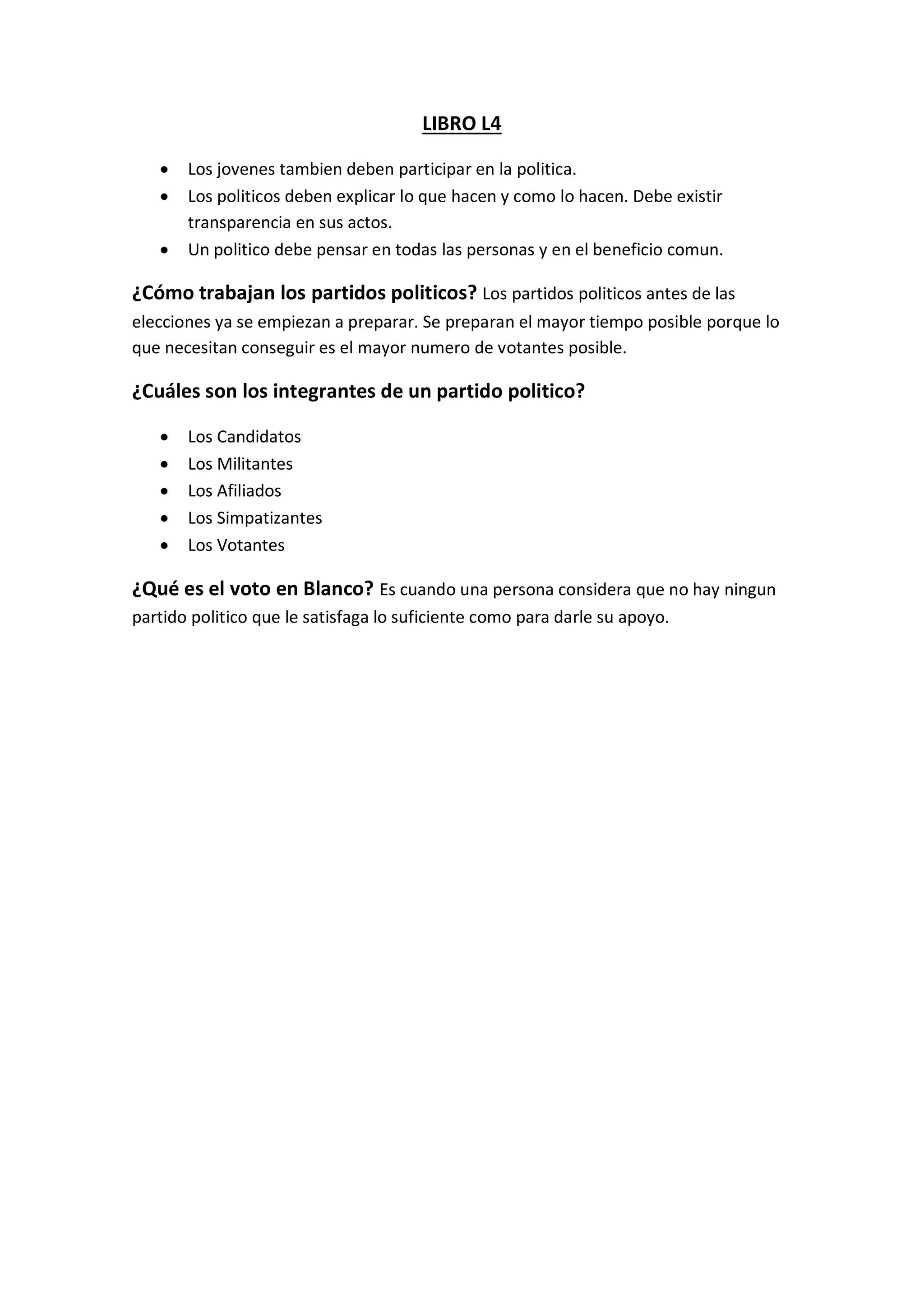 LIBRO L4
 Los jovenes tambien deben participar en la politica.
 Los politicos deben explicar lo que hacen y como lo hacen. Debe existir
transparencia en sus actos.
 Un politico debe pensar en todas las personas y en el beneficio comun.
¿Cómo trabajan los partidos politicos? Los partidos politicos antes de las
elecciones ya se empiezan a preparar. Se preparan el mayor tiempo posible porque lo
que necesitan conseguir es el mayor numero de votantes posible.
¿Cuáles son los integrantes de un partido politico?
 Los Candidatos
 Los Militantes
 Los Afiliados
 Los Simpatizantes
 Los Votantes
¿Qué es el voto en Blanco? Es cuando una persona considera que no hay ningun
partido politico que le satisfaga lo suficiente como para darle su apoyo.
 