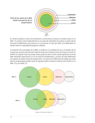 Programadores

                                                                                                         Webmasters
Visión de los actores de la Web
                                                                                                             Autores
     desde la perspectiva de los
                programadores                                                                                Lectores




                                                           WEB
                                                         Figura 3

En cambio el gráfico se hace más interesante si comenzamos la lectura en sentido inverso. En la
Web 1.0 un lector común habitualmente no era autor de contenidos; los autores no solían ejercer
funciones de Webmaster (otra persona en su institución lo hacía por ellos); y los Webmaster no
siempre tenían la capacidad de programar software.

La evolución de la tecnología de la Web, su tendencia a la facilidad de uso y el empeño de los
usuarios por ser parte activa de este medio ha hecho que la distancia entre los actores se acorte: en
la Web 2.0 cualquier lector que tenga interés puede ser autor, muchos autores gestionan sus sitios
Web realizando tareas básicas (o no tan básicas) de Webmaster, y muchos de estos Webmaster
son capaces de realizar tareas de programación, o al menos de modificación del código, que antes
sólo los programadores podían hacer. El siguiente gráfico muestra la relación entre actores en la
Web 1.0 y en la Web 2.0.




     WEB 1.0              Lectores                    Autores                    Webmasters        Programadores




                                     Lectores          Autores      Webmasters     Programadores
           WEB 2.0




                                         Figura 4, Actores de la Web 2.0


14                                                                                         La Biblioteca en la Web 2.0
 