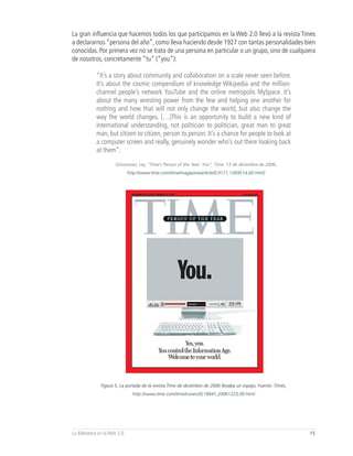 La gran influencia que hacemos todos los que participamos en la Web 2.0 llevó a la revista Times
a declararnos “persona del año”, como lleva haciendo desde 1927 con tantas personalidades bien
conocidas. Por primera vez no se trata de una persona en particular o un grupo, sino de cualquiera
de nosotros, concretamente “tu” (“you”):

            “It’s a story about community and collaboration on a scale never seen before.
            It’s about the cosmic compendium of knowledge Wikipedia and the million-
            channel people’s network YouTube and the online metropolis MySpace. It’s
            about the many wresting power from the few and helping one another for
            nothing and how that will not only change the world, but also change the
            way the world changes. […]This is an opportunity to build a new kind of
            international understanding, not politician to politician, great man to great
            man, but citizen to citizen, person to person. It’s a chance for people to look at
            a computer screen and really, genuinely wonder who’s out there looking back
            at them”.

                      (Grossman, Ley. “Time’s Person of the Year: You”, Time. 13 de diciembre de 2006,
                              http://www.time.com/time/magazine/article/0,9171,1569514,00.html)




               Figura 5, La portada de la revista Time de diciembre de 2006 llevaba un espejo, Fuente: Times,
                                http://www.time.com/time/covers/0,16641,20061225,00.html




La Biblioteca en la Web 2.0                                                                                     15
 