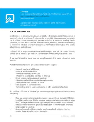 Actividad
                1. Ver el video de Michael Wesch, “Web 2.0... The Machine is Us/ing Us”, en
                http://es.youtube.com/watch?v=PL-ywltLjzk
                [Versión en español]

                2. Debatir sobre el cambio que ha producido la Web 2.0 en nuestra
                concepción de Internet.


1.4. La biblioteca 2.0

La biblioteca es en sí misma un servicio para la sociedad y desde su concepción ha considerado al
usuario el centro de su existencia. El entorno online ha permitido a los usuarios estar en contacto
con la biblioteca desde cualquier punto y conocer qué obras se encuentran en ella y si están
disponibles, así como realizar consultas a los bibliotecarios; en cambio, durante todo este tiempo
la participación activa del usuario en la colección se ha limitado a la solicitud de obras para su
adquisición con las desideratas.

La filosofía 2.0 es la oportunidad de oro de la biblioteca para estar más cerca de sus usuarios,
conocer qué les interesa y qué necesitan, y ofrecerlo de la forma que mejor se adapte a ellos.

El uso que la biblioteca puede hacer de las aplicaciones 2.0 se puede entender en varios
sentidos:

A). La biblioteca como usuario que hace uso de aplicaciones 2.0 para:

-       Compartir material de la biblioteca:
        - Fotos de la biblioteca en Flickr
        - Videos de la biblioteca en YouTube
        - Marcadores favoritos de la biblioteca en Delicious
-       Ofrecer noticias relacionadas con la biblioteca:
        - Noticias sobre la biblioteca en Menéame y Documenea
        - Noticias breves de la biblioteca en Twitter
-       Crear relaciones en las redes sociales:
        - La biblioteca como un usuario institucional en redes sociales como Facebook

B) La biblioteca 2.0 como un sitio en el que los usuarios participan y generan contenidos, dentro
del que hay:

-       Blogs que admiten comentarios de los usuarios y que permiten la sindicación RSS/Atom.
        Estos blogs pueden estar dirigidos a publicar noticias sobre la institución (sobre la univer
        sidad a la que pertenece la biblioteca, por ejemplo), noticias sobre la propia biblioteca,
        noticias sobre las tecnologías aplicadas a la educación, o sobre novedades editoriales
        compradas por la biblioteca.
-       Álbum de fotos de la biblioteca, subidas por el personal de la biblioteca y por los
        usuarios, donde se puedan escribir comentarios.

16                                                                            La Biblioteca en la Web 2.0
 