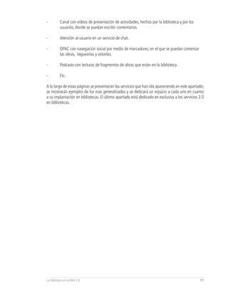 -         Canal con videos de presentación de actividades, hechos por la biblioteca y por los
          usuarios, donde se puedan escribir comentarios.

-         Atención al usuario en un servicio de chat.

-         OPAC con navegación social por medio de marcadores, en el que se puedan comentar
          las obras, taguearlas y votarlas.

-         Podcasts con lecturas de fragmentos de obras que están en la biblioteca.

-         Etc.

A lo largo de estas páginas se presentarán los servicios que han ido apareciendo en este apartado;
se mostrarán ejemplos de los más generalizados y se dedicará un espacio a cada uno en cuanto
a su implantación en bibliotecas. El último apartado está dedicado en exclusiva a los servicios 2.0
en bibliotecas.




La Biblioteca en la Web 2.0                                                                     17
 