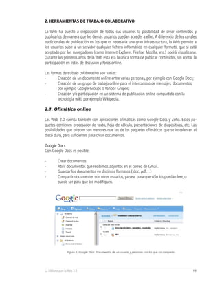 2. HERRAMIENTAS DE TRABAJO COLABORATIVO

La Web ha puesto a disposición de todos sus usuarios la posibilidad de crear contenidos y
publicarlos de manera que los demás usuarios puedan acceder a ellos. A diferencia de los canales
tradicionales de publicación en los que es necesaria una gran infraestructura, la Web permite a
los usuarios subir a un servidor cualquier fichero informático en cualquier formato, que si está
aceptado por los navegadores (como Internet Explorer, Firefox, Mozilla, etc.) podrá visualizarse.
Durante los primeros años de la Web esta era la única forma de publicar contenidos, sin contar la
participación en listas de discusión y foros online.

Las formas de trabajo colaborativo son varias:
-       Creación de un documento online entre varias personas, por ejemplo con Google Docs;
-       Creación de un grupo de trabajo online para el intercambio de mensajes, documentos,
        por ejemplo Google Groups o Yahoo! Grupos;
-       Creación y/o participación en un sistema de publicación online compartido con la
        tecnología wiki, por ejemplo Wikipedia.

2.1. Ofimática online

Las Web 2.0 cuenta también con aplicaciones ofimáticas como Google Docs y Zoho. Estos pa-
quetes contienen procesador de texto, hoja de cálculo, presentaciones de diapositivas, etc. Las
posibilidades que ofrecen son menores que las de los paquetes ofimáticos que se instalan en el
disco duro, pero suficientes para crear documentos.

Google Docs
Con Google Docs es posible:

-         Crear documentos
-         Abrir documentos que recibimos adjuntos en el correo de Gmail.
-         Guardar los documentos en distintos formatos (.doc, pdf…)
-         Compartir documentos con otros usuarios, ya sea para que sólo los puedan leer, o
          puede ser para que los modifiquen.




                  Figura 6, Google Docs: Documentos de un usuario y personas con los que los comparte




La Biblioteca en la Web 2.0                                                                             19
 