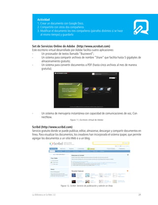 Actividad
      1. Crear un documento con Google Docs.
      2. Compartirlo con otros dos compañeros
      3. Modificar el documento los tres compañeros (párrafos distintos si se hace
         al mismo tiempo) y guardarlo


Set de Servicios Online de Adobe (http://www.acrobat.com)
Este escritorio virtual desarrollado por Adobe facilita cuatro aplicaciones:
-       Un procesador de textos llamado “Buzzword”;
-       Un sistema para compartir archivos de nombre “Share” que facilita hasta 5 gigabytes de
        almacenamiento gratuito;
-       Un sistema para convertir documentos a PDF (hasta cinco archivos al mes de manera
        gratuita);




-         Un sistema de mensajería instantánea con capacidad de comunicaciones de voz, Con
          nectNow.
                                         Figura 11, Escritorio Virtual de Adobe


Scribd (http://www.scribd.com)
Servicio gratuito donde se puede publicar, editar, almacenar, descargar y compartir documentos en
línea. Para visualizar los documentos, los creadores han incorporado el sistema ipaper, que permite
agregar los documentos a un sitio Web o a un blog.




                              Figura 12, Scribd: Servicio de publicación y edición en línea



La Biblioteca en la Web 2.0                                                                     21
 