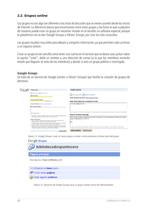 2.2. Grupos online

Los grupos no son algo tan diferente a las listas de discusión que se vienen usando desde los inicios
de Internet. La diferencia básica que encontramos entre estos grupos y las listas es que cualquiera
de nosotros puede crear un grupo sin necesitar instalar en el servidor un software especial, porque
la plataforma nos la dan Google Groups o Yahoo! Groups, por citar los más conocidos.

Los grupos resultan muy útiles para debatir y compartir información, ya que permiten subir archivos
a un espacio común.

Crear un grupo es tan sencillo como tener una cuenta en el servicio que se desea usar, pulsar sobre
la opción “crear”, darle un nombre y una dirección de correo (a la que los miembros enviarán
emails que llegarán al resto de los miembros) y decidir si será un grupo público o restringido.


Google Groups
Se trata de un servicio de Google (similar a Yahoo! Groups) que facilita la creación de grupos de
personas.




         Figura 12, Google Groups: crear un nuevo grupo e invitar a otras personas a formar parte del grupo




               Figura 13, Opciones de Google Groups para un grupo creado (visión del administrador)




22                                                                                           La Biblioteca en la Web 2.0
 