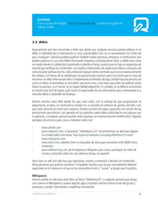 Actividad
      Cree un grupo de Google (http://groups.google.com) y únase a un grupo de
      trabajo creado.



2.3. Wikis

Seguramente que han escuchado o leído que desde que cualquier persona puede publicar en la
Web, la fiabilidad de la información es muy cuestionable. Esto no es exactamente así. Antes de
que «cualquier» persona pudiera publicar también había personas, empresas e instituciones que
podían publicar en sus sitios Web información engañosa o directamente falsa. La Web nace como
un medio donde la calidad de lo publicado la decide el lector, puesto que no hay un organismo de
control que verifique los contenidos. Los medios tradicionales de publicación (libros, revistas) y de
comunicación (prensa escrita, radio, televisión) pasan ciertos controles que no son necesariamente
de calidad, o al menos de la calidad que nos gustaría que tuvieran, pero sí es cierto que en caso de
encontrar en ellos información falsa o simplemente contenidos de baja calidad hay una persona (el
autor, el editor, el periodista, el animador) que da la cara, y eso hace que antes de publicar datos
falsos lo piensen, o al menos no lo hagan deliberadamente. En cambio, en la Web el anonimato
es mucho más fácil de lograr y por tanto el responsable de esa información poco contrastada es a
menudo difícil o imposible de localizar.

Existen muchos sitios Web desde los que crear wikis, con la ventaja de que proporcionan el
alojamiento, es decir, no necesitamos instalar en un servidor el software de gestión del wiki, sino
que estos servicios lo hacen por nosotros. Existen servicios de pago y gratuitos, en función de las
prestaciones que ofrecen, por ejemplo en los gratuitos suele haber publicidad en las páginas que
se generan, y cualquier persona puede verlos (aunque no necesariamente modificarlos). Algunos
ejemplos de servicios para crear y mantener wikis son:

-         www.pbwiki.com
-         www.wetpaint.com, si buscamos “bibliotecas 2.0” encontraremos un wiki que alguien
          ha creado sobre este tema: http://especial.wetpaint.com/page/Biblioteca?t=anon
-         www.wikispaces.com
-         www.wikia.com, además tiene un buscador de wikis para encontrar entre 6000 wikis
          existentes
-         www.wikilearning.com, de la empresa e-Magister, para crear y participar en wikis de
          cursos y tutoriales sobre los más diversos temas, en español

Para crear un wiki tan solo hay que registrarse, crearlo, y comenzar a llenarlo de contenidos.
Otras personas que quieran contribuir a él podrán hacerlo, para lo que normalmente deberán
registrarse en el sistema en el que se ha construido el wiki y “unirse” al grupo que lo publica.

Wikispaces
Hemos creado un wiki para este libro; se llama “biblioteca20” y cualquier persona que tenga
una cuenta en Wikispaces y quiera aportar algo a él podrá solicitar formar parte del grupo y
comenzar a añadir información o modificar la existente.

La Biblioteca en la Web 2.0                                                                        23
 