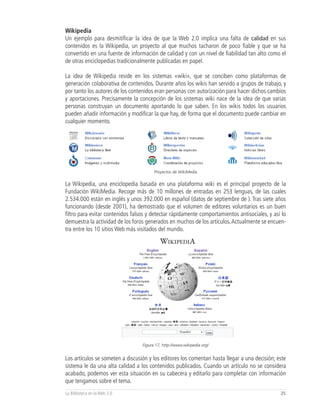 Wikipedia
Un ejemplo para desmitificar la idea de que la Web 2.0 implica una falta de calidad en sus
contenidos es la Wikipedia, un proyecto al que muchos tacharon de poco fiable y que se ha
convertido en una fuente de información de calidad y con un nivel de fiabilidad tan alto como el
de otras enciclopedias tradicionalmente publicadas en papel.

La idea de Wikipedia reside en los sistemas «wiki», que se conciben como plataformas de
generación colaborativa de contenidos. Durante años los wikis han servido a grupos de trabajo, y
por tanto los autores de los contenidos eran personas con autorización para hacer dichos cambios
y aportaciones. Precisamente la concepción de los sistemas wiki nace de la idea de que varias
personas construyan un documento aportando lo que saben. En los wikis todos los usuarios
pueden añadir información y modificar la que hay, de forma que el documento puede cambiar en
cualquier momento.




                                        Proyectos de WikiMedia


La Wikipedia, una enciclopedia basada en una plataforma wiki es el principal proyecto de la
Fundación WikiMedia. Recoge más de 10 millones de entradas en 253 lenguas, de las cuales
2.534.000 están en inglés y unos 392.000 en español (datos de septiembre de ). Tras siete años
funcionando (desde 2001), ha demostrado que el volumen de editores voluntarios es un buen
filtro para evitar contenidos falsos y detectar rápidamente comportamientos antisociales, y así lo
demuestra la actividad de los foros generados en muchos de los artículos. Actualmente se encuen-
tra entre los 10 sitios Web más visitados del mundo.




                                  Figura 17, http://www.wikipedia.org/


Los artículos se someten a discusión y los editores los comentan hasta llegar a una decisión; este
sistema le da una alta calidad a los contenidos publicados. Cuando un artículo no se considera
acabado, podemos ver esta situación en su cabecera y editarlo para completar con información
que tengamos sobre el tema.
La Biblioteca en la Web 2.0                                                                    25
 