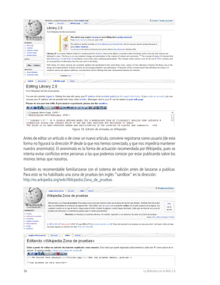 Figura 18, Edición de entradas en Wikipedia


Antes de editar un artículo o de crear un nuevo artículo, conviene registrarse como usuario (de esta
forma no figurará la dirección IP desde la que nos hemos conectado, y que nos impediría mantener
nuestro anonimato). El anonimato es la forma de actuación recomendada por Wikipedia, pues se
intenta evitar conflictos entre personas a las que podemos conocer por estar publicando sobre los
mismos temas que nosotros.

También es recomendable familiarizarse con el sistema de edición antes de lanzarse a publicar.
Para esto se ha habilitado una zona de pruebas (en inglés “sandbox” en la dirección:
http://es.wikipedia.org/wiki/Wikipedia:Zona_de_pruebas




26                                                                             La Biblioteca en la Web 2.0
 