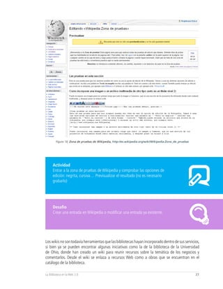 Figura 18, Zona de pruebas de Wikipedia, http://es.wikipedia.org/wiki/Wikipedia:Zona_de_pruebas




      Actividad
      Entrar a la zona de pruebas de Wikipedia y comprobar las opciones de
      edición: negrita, cursiva… Previsualizar el resultado (no es necesario
      grabarlo)




      Desafío
      Crear una entrada en Wikipedia o modificar una entrada ya existente.




Los wikis no son todavía herramientas que las bibliotecas hayan incorporado dentro de sus servicios,
si bien ya se pueden encontrar algunas iniciativas como la de la biblioteca de la Universidad
de Ohio, donde han creado un wiki para reunir recursos sobre la temática de los negocios y
comentarlos. Desde el wiki se enlaza a recursos Web como a obras que se encuentran en el
catálogo de la biblioteca.

La Biblioteca en la Web 2.0                                                                               27
 
