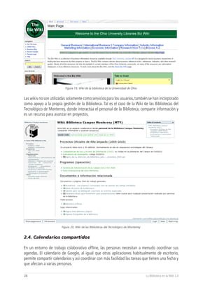 Figura 19, Wiki de la biblioteca de la Universidad de Ohio


Las wikis no son utilizadas solamente como servicios para los usuarios, también se han incorporado
como apoyo a la propia gestión de la Biblioteca. Tal es el caso de la Wiki de las Bibliotecas del
Tecnológico de Monterrey, donde interactúa el personal de la Biblioteca, comparte información y
es un recurso para avanzar en proyectos.




                        Figura 20, Wiki de las Bibliotecas del Tecnológico de Monterrey


2.4. Calendarios compartidos

En un entorno de trabajo colaborativo offline, las personas necesitan a menudo coordinar sus
agendas. El calendario de Google, al igual que otras aplicaciones habitualmente de escritorio,
permite compartir calendarios y así coordinar con más facilidad las tareas que tienen una fecha y
que afectan a varias personas.

28                                                                                        La Biblioteca en la Web 2.0
 