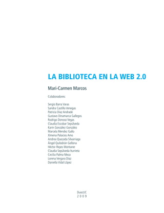 LA BIBLIOTECA EN LA WEB 2.0
Mari-Carmen Marcos
Colaboradores:

Sergio Barra Varas
Sandra Castillo Venegas
Patricia Díaz Andrade
Gustavo Dinamarca Gallegos
Rodrigo Donoso Vegas
Claudia Escobar Sepúlveda
Karin González González
Marcela Mendez Gallo
Ximena Palacios Amo
Andrea Quezada Silvarriaga
Ángel Quilodrán Gellona
Héctor Reyes Montaner
Claudia Sepúlveda Iturrieta
Cecilia Palma Meza
Lorena Vergara Díaz
Daniella Vidal López




                       DuocUC
                       2009
 