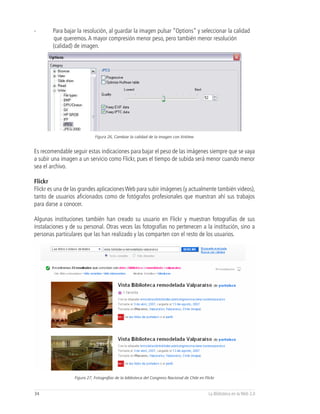 -       Para bajar la resolución, al guardar la imagen pulsar “Options” y seleccionar la calidad
        que queremos. A mayor compresión menor peso, pero también menor resolución
        (calidad) de imagen.




                             Figura 26, Cambiar la calidad de la imagen con XnView


Es recomendable seguir estas indicaciones para bajar el peso de las imágenes siempre que se vaya
a subir una imagen a un servicio como Flickr, pues el tiempo de subida será menor cuando menor
sea el archivo.

Flickr
Flickr es una de las grandes aplicaciones Web para subir imágenes (y actualmente también videos),
tanto de usuarios aficionados como de fotógrafos profesionales que muestran ahí sus trabajos
para darse a conocer.

Algunas instituciones también han creado su usuario en Flickr y muestran fotografías de sus
instalaciones y de su personal. Otras veces las fotografías no pertenecen a la institución, sino a
personas particulares que las han realizado y las comparten con el resto de los usuarios.




                  Figura 27, Fotografías de la biblioteca del Congreso Nacional de Chile en Flickr


34                                                                                            La Biblioteca en la Web 2.0
 