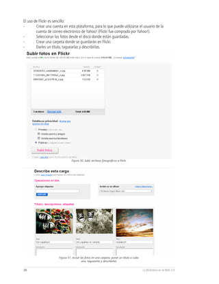 El uso de Flickr es sencillo:
-       Crear una cuenta en esta plataforma, para lo que puede utilizarse el usuario de la
        cuenta de correo electrónico de Yahoo! (Flickr fue comprado por Yahoo!).
-       Seleccionar las fotos desde el disco donde están guardadas.
-       Crear una carpeta donde se guardarán en Flickr.
-       Darles un título, taguearlas y describirlas.




                                 Figura 30, Subir archivos fotográficos a Flickr




                       Figura 31, Incluir las fotos en una carpeta, poner un título a cada
                                           una, taguearlas y describirlas


36                                                                                           La Biblioteca en la Web 2.0
 