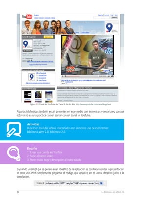Figura 33, Canal de YouTube del Canal 9 de Bio Bio, http://www.youtube.com/canal9regional


Algunas bibliotecas también están presentes en este medio con entrevistas y reportajes, aunque
todavía no es una práctica común contar con un canal en YouTube.


          Actividad
          Buscar en YouTube videos relacionados con al menos uno de estos temas:
          biblioteca, Web 2.0, biblioteca 2.0.




          Desafío
          1. Crear una cuenta en YouTube
          2. Subir al menos video
          3. Poner título, tags y descripción al video subido


Copiando un script que se genera en el sitio Web de la aplicación es posible visualizar la presentación
en otro sitio Web simplemente pegando el código que aparece en el lateral derecho junto a la
descripción.



38                                                                                        La Biblioteca en la Web 2.0
 