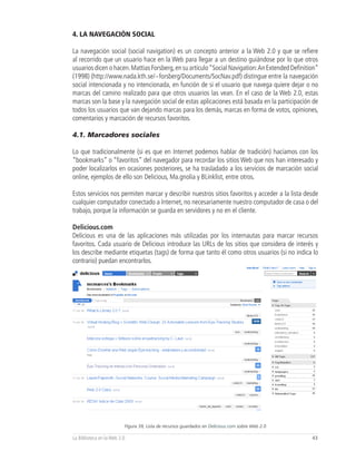 4. LA NAVEGACIÓN SOCIAL

La navegación social (social navigation) es un concepto anterior a la Web 2.0 y que se refiere
al recorrido que un usuario hace en la Web para llegar a un destino guiándose por lo que otros
usuarios dicen o hacen. Mattias Forsberg, en su artículo “Social Navigation: An Extended Definition”
(1998) (http://www.nada.kth.se/~forsberg/Documents/SocNav.pdf) distingue entre la navegación
social intencionada y no intencionada, en función de si el usuario que navega quiere dejar o no
marcas del camino realizado para que otros usuarios las vean. En el caso de la Web 2.0, estas
marcas son la base y la navegación social de estas aplicaciones está basada en la participación de
todos los usuarios que van dejando marcas para los demás, marcas en forma de votos, opiniones,
comentarios y marcación de recursos favoritos.

4.1. Marcadores sociales

Lo que tradicionalmente (si es que en Internet podemos hablar de tradición) hacíamos con los
“bookmarks” o “favoritos” del navegador para recordar los sitios Web que nos han interesado y
poder localizarlos en ocasiones posteriores, se ha trasladado a los servicios de marcación social
online, ejemplos de ello son Delicious, Ma.gnolia y BLinklist, entre otros.

Estos servicios nos permiten marcar y describir nuestros sitios favoritos y acceder a la lista desde
cualquier computador conectado a Internet, no necesariamente nuestro computador de casa o del
trabajo, porque la información se guarda en servidores y no en el cliente.

Delicious.com
Delicious es una de las aplicaciones más utilizadas por los internautas para marcar recursos
favoritos. Cada usuario de Delicious introduce las URLs de los sitios que considera de interés y
los describe mediante etiquetas (tags) de forma que tanto él como otros usuarios (si no indica lo
contrario) puedan encontrarlos.




                          Figura 39, Lista de recursos guardados en Delicious.com sobre Web 2.0

La Biblioteca en la Web 2.0                                                                       43
 